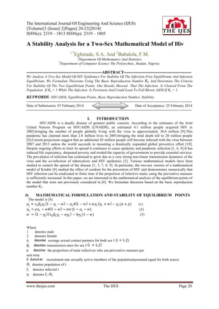 The International Journal Of Engineering And Science (IJES)
||Volume||3 ||Issue|| 2||Pages|| 20-23||2014||
ISSN(e): 2319 – 1813 ISSN(p): 2319 – 1805

A Stability Analysis for a Two-Sex Mathematical Model of Hiv
1,*

Egbetade, S.A. And 2Babalola, F.M.
1

Department Of Mathematics And Statistics
Department of Computer Science The Polytechnic, Ibadan, Nigeria.

2

--------------------------------------------------------ABSTRACT-------------------------------------------------We Analyze A Two-Sex Model Of HIV Epidemics For Stability Of The Infection-Free Equilibrium And Infection
Equilibrium. We Formulate Theorems Using The Basic Reproduction Number
And Determine The Criteria
For Stability Of The Two Equilibrium Points. Our Results Showed That The Infection Is Cleared From The
Population If Ro < 1 While The Infection Is Persistent And Could Lead To Full Blown AIDS If Ro > 1.

KEYWORDS: HIV/AIDS, Equilibrium Points, Basic Reproduction Number, Stability.
----------------------------------------------------------------------------------------------------------------------------- ---------Date of Submission: 07 February 2014
Date of Acceptance: 25 February 2014
----------------------------------------------------------------------------------------------------------------------------- ----------

I.

INTRODUCTION

HIV/AIDS is a deadly disease of greatest public concern. According to the estimates of the Joint
United Nations Program on HIV/AIDS (UNAIDS), an estimated 4.1 million people acquired HIV in
2005,bringing the number of people globally living with the virus to approximately 38.6 million [9].This
pandemic has claimed more than 2.8 million lives in 2005,bringing the total death toll to 20 million people
[9].Current projections suggest that an additional 45 million people will become infected with the virus between
2007 and 2013 unless the world succeeds in mounting a drastically expanded global preventive effort [10].
Despite ongoing efforts to limit its spread it continues to cause epidemic and pandemic infection [1, 6, 9].It has
reduced life expectancy, deepened poverty and eroded the capacity of governments to provide essential services.
The prevalence of infection has continued to grow due to a very strong non-linear transmission dynamics of the
virus and the co-infection of tuberculosis and HIV epidemics [5]. Various mathematical models have been
studied to control the spread of the disease [1, 3, 7, 8, 9]. In particular, the two-sex version of a mathematical
model of Kimbir [8] studied the effect of condom for the prevention of HIV and demonstrates numerically that
HIV infection can be eradicated in finite time if the proportion of infective males using the preventive measure
is sufficiently increased. In this paper, we are interested in the mathematical analysis of the equilibrium points of
the model that were not previously considered in [8]. We formulate theorems based on the basic reproduction
number Ro.
II.
MATHEMATICAL FORMULATION AND STABILITY OF EQUILIBRIUM POINTS
The model is [8]
(1)
(2)
(3)

Where
1
denotes male
2
denotes female
average sexual contact partners for both sex
transmission rates for sex
the proportion of male infectives who use preventive measure per
unit time
recruitment rate sexually active members of the population(assumed equal for both sexes)
denotes population of
denotes infected
denotes /

www.theijes.com

The IJES

Page 20

 