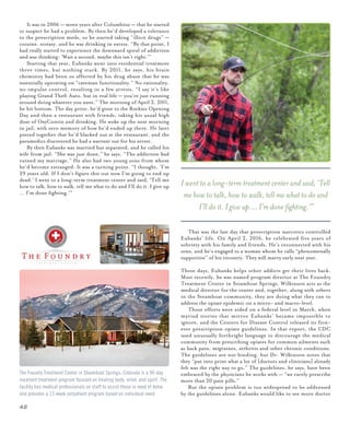 42
	 It was in 2006 — seven years after Columbine — that he started
to suspect he had a problem. By then he’d developed a tolerance
to the prescription meds, so he started taking “illicit drugs” —
cocaine, ecstasy, and he was drinking in excess. “By that point, I
had really started to experience the downward spiral of addiction
and was thinking: ‘Wait a second, maybe this isn’t right.’”
	 Starting that year, Eubanks went into residential treatment
three times, but nothing stuck. By 2011, he says, his brain
chemistry had been so affected by his drug abuse that he was
essentially operating on “caveman functionality.” No rationality,
no impulse control, resulting in a few arrests. “I say it’s like
playing Grand Theft Auto, but in real life — you’re just running
around doing whatever you want.” The morning of April 2, 2011,
he hit bottom. The day prior, he’d gone to the Rockies Opening
Day and then a restaurant with friends, taking his usual high
dose of OxyContin and drinking. He woke up the next morning
in jail, with zero memory of how he’d ended up there. He later
pieced together that he’d blacked out at the restaurant, and the
paramedics discovered he had a warrant out for his arrest.
	 By then Eubanks was married but separated, and he called his
wife from jail. “She was just done,” he says. “The addiction had
ruined my marriage.” He also had two young sons from whom
he’d become estranged. It was a turning point. “I thought, ‘I’m
29 years old. If I don’t figure this out now I’m going to end up
dead.’ I went to a long-term treatment center and said, ‘Tell me
how to talk, how to walk, tell me what to do and I’ll do it. I give up
… I’m done fighting.’”
	 That was the last day that prescription narcotics controlled
Eubanks’ life. On April 2, 2016, he celebrated five years of
sobriety with his family and friends. He’s reconnected with his
sons, and he’s engaged to a woman whom he calls “phenomenally
supportive” of his recovery. They will marry early next year.
These days, Eubanks helps other addicts get their lives back.
Most recently, he was named program director at The Foundry
Treatment Center in Steamboat Springs. Wilkinson acts as the
medical director for the center and, together, along with others
in the Steamboat community, they are doing what they can to
address the opiate epidemic on a micro- and macro-level.
	 Those efforts were aided on a federal level in March, when
myriad stories that mirror Eubanks’ became impossible to
ignore, and the Centers for Disease Control released its first-
ever prescription opiate guidelines. In that report, the CDC
used unusually forthright language to discourage the medical
community from prescribing opiates for common ailments such
as back pain, migraines, arthritis and other chronic conditions.
The guidelines are not binding, but Dr. Wilkinson notes that
they “put into print what a lot of [doctors and clinicians] already
felt was the right way to go.” The guidelines, he says, have been
embraced by the physicians he works with — “we rarely prescribe
more than 20 pain pills.”
	 But the opiate problem is too widespread to be addressed
by the guidelines alone. Eubanks would like to see more doctor
The Foundry Treatment Center in Steamboat Springs, Colorado is a 90-day
inpatient treatment program focused on treating body, mind, and spirit. The
facility has medical professionals on staff to assist those in need of detox
and provides a 12-week outpatient program based on individual need.
I went to a long-term treatment center and said, ‘Tell
me how to talk, how to walk, tell me what to do and
I’ll do it. I give up … I’m done fighting.’”
 
