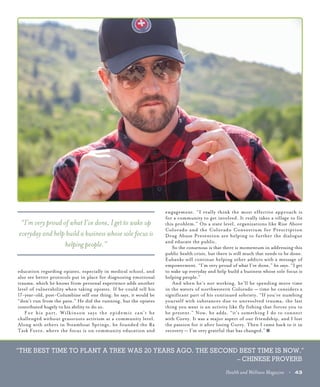 “THE BEST TIME TO PLANT A TREE WAS 20 YEARS AGO. THE SECOND BEST TIME IS NOW.”
– CHINESE PROVERB
Health and Wellness Magazine • 43
education regarding opiates, especially in medical school, and
also see better protocols put in place for diagnosing emotional
trauma, which he knows from personal experience adds another
level of vulnerability when taking opiates. If he could tell his
17-year-old, post-Columbine self one thing, he says, it would be
“don’t run from the pain.” He did the running, but the opiates
contributed hugely to his ability to do so.
	 For his part, Wilkinson says the epidemic can’t be
challenged without grassroots activism at a community level.
Along with others in Steamboat Springs, he founded the Rx
Task Force, where the focus is on community education and
engagement. “I really think the most effective approach is
for a community to get involved. It really takes a village to fix
this problem.” On a state level, organizations like Rise Above
Colorado and the Colorado Consortium for Prescription
Drug Abuse Prevention are helping to further the dialogue
and educate the public.
	 So the consensus is that there is momentum in addressing this
public health crisis, but there is still much that needs to be done.
Eubanks will continue helping other addicts with a message of
empowerment. “I’m very proud of what I’ve done,” he says. “I get
to wake up everyday and help build a business whose sole focus is
helping people.”
	 And when he’s not working, he’ll be spending more time
in the waters of northwestern Colorado — time he considers a
significant part of his continued sobriety. “If you’re numbing
yourself with substances due to unresolved trauma, the last
thing you want is an activity like fly fishing that forces you to
be present.” Now, he adds, “it’s something I do to connect
with Corey. It was a major aspect of our friendship, and I lost
the passion for it after losing Corey. Then I came back to it in
recovery — I’m very grateful that has changed.”
“I’m very proud of what I’ve done, I get to wake up
everyday and help build a business whose sole focus is
helping people.”
 