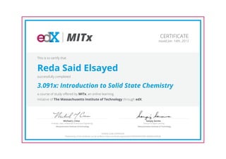 MITx
Professor, Dept. of Materials Science and Engineering
Michael J. Cima
Massachusetts Institute of Technology
Director of Digital Learning
Sanjay Sarma
Massachusetts Institute of Technology
CERTIFICATE
Issued Jan. 14th, 2013
This is to certify that
Reda Said Elsayed
successfully completed
3.091x: Introduction to Solid State Chemistry
a course of study offered by MITx, an online learning
initiative of The Massachusetts Institute of Technology through edX.
HONOR CODE CERTIFICATE
*Authenticity of this certificate can be verified at https://verify.edx.org/cert/62916f958539493f99199b80e5dd95db
 