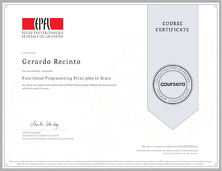 EDUCA
T
ION FOR EVE
R
YONE
CO
U
R
S
E
C E R T I F
I
C
A
TE
COURSE
CERTIFICATE
12/16/2016
Gerardo Recinto
Functional Programming Principles in Scala
an online non-credit course authorized by École Polytechnique Fédérale de Lausanne and
offered through Coursera
has successfully completed
MARTIN ODERSKY
PROFESSOR OF COMPUTER SCIENCE
ÉCOLE POLYTECHNIQUE FÉDÉRALE DE LAUSANNE
Verify at coursera.org/verify/E2VF8TRRH3V3
Coursera has confirmed the identity of this individual and
their participation in the course.
This online offering does not reflect the entire curriculum offered to students enrolled at Ecole polytechnique fédérale de Lausanne. This document does not affirm that you were enrolled as an Ecole polytechnique
fédérale de Lausanne student in any way; it does not confer an Ecole polytechnique fédérale de Lausanne credit; it does not confer an Ecole polytechnique fédérale de Lausanne degree or certificate.
 