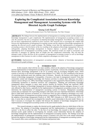 International Journal of Business and Management Invention
ISSN (Online): 2319 – 8028, ISSN (Print): 2319 – 801X
www.ijbmi.org Volume 3 Issue 3ǁ March. 2014ǁ PP.43-49
www.ijbmi.org 43 | Page
Exploring the Complicated Association between Knowledge
Management and Management Accounting Systems with The
Directed Acyclic Graph Technique
Quang Linh Huynh1
1
Faculty of Economics Laws, Tra Vinh University, Tra Vinh, Vietnam
ABSTRACT: The linkage between the implementation of management accounting systems and the adoption of
knowledge management is quite complicated. The implementation of management accounting systems is not
only the causation, but also a consequence of adopting knowledge management. Nevertheless, this relationship
has not been comprehensively explored in prior research. This research tries to investigate the complex link
between the implementation of management accounting systems and the adoption of knowledge management by
applying the directed acyclic graph technique. The findings reveal that the implementation of management
accounting systems is the first factor of the two resulting in the adoption of knowledge management. However,
subsequently, adopting knowledge management in business imposes a positive influence back on the
implementing level of management accounting systems. The statistical results are useful to researchers and
especially to managers by offering them an insight into this complicated relationship. This will help the
managers make a better decision on the acceptance of management accounting systems as well as knowledge
management in their business in order to obtain competitive advantages over their rivals.
KEYWORDS: Implementation of management accounting system; Adoption of knowledge management;
Directed acyclic graph technique
I. INTRODUCTION
In this research, I deal with the two main variables, which are the adoption of knowledge management
and the implementation of management accounting systems; in particular, I discuss the complicated relationship
between them. Knowledge management is the art of creating value by leveraging intangible assets, which
consists of activities in all relevant managerial areas (Salojarvi et al. 2005). It is also considered as the process
of converting intellectual assets into enduring value in business. Recently, the business circle begins to take
interest in knowledge management. Consequently, it becomes a hot topic in management research. Firms that
consistently control and integrate knowledge into business activities to achieve their objectives can achieve
superior success (Droge et al. 2003). Knowledge management is also suggested by Darroch (2005) to provide a
coordinating mechanism to transform resources into competences. Adopting and performing knowledge
management allows managers to enjoy many positive benefits for business (Wong and Aspinwall 2005).
However, the adoption of knowledge management in business challenges business managers, because it is not
only affected by other factors, especially by the implementation of management accounting systems, but it also
determines the implementation of management accounting systems in business. Management accounting
systems play an important role in providing managers with timely and exact important information, which helps
them to make better decisions on business; as a result their firms can gain competitive advantages over rivals.
The implementation of management accounting systems is suggested to have a mutually causal relationship with
the adoption of knowledge management (Tayles et al. 2002, 2007; Edwards et al. 2005; Novas et al. 2012). To
date, it seems that no research has investigated this mutually causal relationship in the joint model. Hence, we
find it necessary to investigate the complex link between the adoption of knowledge management and the
implementation of management accounting systems in the joint research model.
This research attempts to employ the directed acyclic graph method to discover which factor of the two
main factors “the adoption of knowledge management and the implementation of management accounting
systems” is the first to affect the other. To the best of our knowledge, this research is the first to apply the
directed acyclic graph method in investigating the mutually causal relationship between the adoption of
knowledge management and the implementation of management accounting systems. The findings reveal that
the implementation of management accounting systems in business will come first in the mutual relationship
between the adoption of knowledge management and the implementation of management accounting systems.
This research offers some contributions to both literature and practical sides.
 