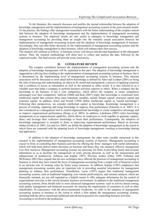 Exploring The Complicated Association Between…
www.ijbmi.org 44 | Page
To the literature, this research discusses and justifies the mutual relationship between the adoption of
knowledge management and the implementation of management accounting systems in the joint research model.
To the practice, the findings offer management researchers with the better understanding of the complex mutual
link between the adoption of knowledge management and the implementation of management accounting
systems in business. The empirical results are also useful to managers in knowledge management and
management accounting by providing them an insight into the mutually causal association between the
implementation of management accounting systems and the adoption of knowledge management in business.
Accordingly, they can offer better decisions on the implementation of management accounting systems and the
adoption of knowledge management in their business, which will enhance their firm success.
The research will continue as follows. A literature review will discuss and develop hypotheses in the subsequent
section. Then, the research methodology will show how to collect and analyze the data, followed by the
empirical results. The final section will provide some conclusions.
II. LITERATURE REVIEW
The complex correlation between the implementation of management accounting systems and the
adoption of knowledge management will be explained in this part. The adoption of knowledge management is
suggested as a driving force leading to the implementation of management accounting systems in business, but it
is determined by the implementing level of management accounting systems in business. This intricate
association will be discussed in more detail below.Knowledge is defined by Alavi and Leidner (2001) as being
the state of knowing and understanding, an object to be stored and manipulated, a process of applying expertise
and a condition of access to information as well as the potential to affect action. It is also referred to as a
valuable asset that helps a company to perform business activities superior to others. When a company has the
knowledge to do business, it has a core competency, which allows the company to create competitive
advantages over their competitors. Sullivan (2000) and Kok (2007) imply that knowledge is constituted from
intellectual capital that contains three main important variables, namely human capital, structural capital and
customer capital. In addition, Klein and Prusak (1994) define intellectual capital as “useful knowledge”.
Following their perspectives, we consider intellectual capital as knowledge. Knowledge management is a
process of creating, capturing and using knowledge to improve firm performance (Edwards et al. 2005). It is
also considered as a management tool to control organizational knowledge to create competitive advantage and
so improve organizational performance (Droge et al. 2003). In addition, Lakshman (2007) refers knowledge
management as an organizational capability, which allows its employees to work together to generate, capture,
share, and leverage their collective knowledge to boost their performance. Consequently, the adoption of
knowledge management is essential to firms in improving organizational performance. Based on previous
studies (Gold et al. 2001; Lin and Lee 2005), we define the adoption of knowledge management as the extent to
which firms are contented with the adopting levels of knowledge management, resulting in knowledge sharing
and application.
In addition to the adoption of knowledge management, the other main variable mentioned in this
research is the implementation of management accounting systems in business. Management accounting is
crucial to firms in controlling their business activities by offering the firms’ managers with useful information,
which will help them deliver better decisions on business and hence they can maintain effective management
over firm resources. Management accounting systems are necessary for firms in providing timely and accurate
information so as to facilitate the management of costs, pricing decision, as well as the measurement and
enhancement of productivity (Johnson and Kaplan 1987). Previous studies (Otley 1999; Fullerton and
McWatters 2001) have argued that the new techniques have affected the practices of management accounting in
business in which they have turned the focus of management accounting from a simple role of financial control
to an intricate role of creating value by better using resources. In addition, Kaplan (1983) emphasizes that
management accounting systems play an important role in providing essential information for management
planning to enhance firm performance. Nonetheless, Lucas (1997) argues that traditional management
accounting systems, such as traditional budgeting, cost volume profit analysis, and variance analysis, which are
financially oriented, are not still regarded as a helpful means to offer adequate information for the control of
organizational activities in the current dynamic business environment. In addition to the traditional management
accounting systems, firms should refer to more advanced management systems- such as activity based costing,
total quality management and balanced scorecard- for meeting the requirements of customers as well as other
stakeholders. In concurrence with the above-mentioned viewpoints, we refer to the adoption of management
accounting systems in business as the extent to which a firm adopts the management accounting systems,
including both the above-mentioned traditional and advanced practices for controlling business activities.
Accounting is involved in the production,
 