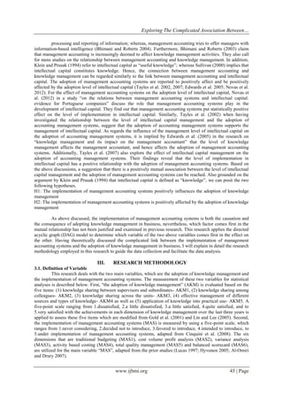 Exploring The Complicated Association Between…
www.ijbmi.org 45 | Page
processing and reporting of information; whereas, management accounting tries to offer managers with
information-based intelligence (Bhimani and Roberts 2004). Furthermore, Bhimani and Roberts (2003) claim
that management accounting is increasingly deemed to affect knowledge management activities. They also call
for more studies on the relationship between management accounting and knowledge management. In addition,
Klein and Prusak (1994) refer to intellectual capital as “useful knowledge”; whereas Sullivan (2000) implies that
intellectual capital constitutes knowledge. Hence, the connection between management accounting and
knowledge management can be regarded similarly to the link between management accounting and intellectual
capital. The adoption of management accounting systems are reported to positively affect and be positively
affected by the adoption level of intellectual capital (Tayles et al. 2002, 2007; Edwards et al. 2005; Novas et al.
2012). For the effect of management accounting systems on the adoption level of intellectual capital, Novas et
al. (2012) in a study “on the relations between management accounting systems and intellectual capital:
evidence for Portuguese companies” discuss the role that management accounting systems play in the
development of intellectual capital. They find out that management accounting systems put statistically positive
effect on the level of implementation in intellectual capital. Similarly, Tayles et al. (2002) when having
investigated the relationship between the level of intellectual capital management and the adoption of
accounting management systems, suggest that the adoption of accounting management systems supports the
management of intellectual capital. As regards the influence of the management level of intellectual capital on
the adoption of accounting management systems, it is implied by Edwards et al. (2005) in the research on
“knowledge management and its impact on the management accountant” that the level of knowledge
management affects the management accountant, and hence affects the adoption of management accounting
systems. Additionally, Tayles et al. (2007) also explore the effect of intellectual capital management on the
adoption of accounting management systems. Their findings reveal that the level of implementation in
intellectual capital has a positive relationship with the adoption of management accounting systems. Based on
the above discussions, a suggestion that there is a positively mutual association between the level of intellectual
capital management and the adoption of management accounting systems can be reached. Also grounded on the
argument by Klein and Prusak (1994) that intellectual capital is defined as “knowledge”, we can posit the two
following hypotheses.
H1: The implementation of management accounting systems positively influences the adoption of knowledge
management
H2: The implementation of management accounting systems is positively affected by the adoption of knowledge
management
As above discussed, the implementation of management accounting systems is both the causation and
the consequence of adopting knowledge management in business, nevertheless, which factor comes first in the
mutual relationship has not been justified and examined in previous research. This research applies the directed
acyclic graph (DAG) model to determine which variable of the two above variables comes first in the effect on
the other. Having theoretically discussed the complicated link between the implementation of management
accounting systems and the adoption of knowledge management in business, I will explain in detail the research
methodology employed in this research to guide the data collection and facilitate the data analysis.
III. RESEARCH METHODOLOGY
3.1. Definition of Variable
This research deals with the two main variables, which are the adoption of knowledge management and
the implementation of management accounting systems. The measurement of these two variables for statistical
analyses is described below. First, “the adoption of knowledge management” (AKM) is evaluated based on the
five items: (1) knowledge sharing between supervisors and subordinates- AKM1, (2) knowledge sharing among
colleagues- AKM2, (3) knowledge sharing across the units- AKM3, (4) effective management of different
sources and types of knowledge- AKM4 as well as (5) application of knowledge into practical use- AKM5. A
five-point scale ranging from 1.dissatisfied, 2.a little dissatisfied, 3.a little satisfied, 4.quite satisfied, and to
5.very satisfied with the achievements in each dimension of knowledge management over the last three years is
applied to assess these five items which are modified from Gold et al. (2001) and Lin and Lee (2005). Second,
the implementation of management accounting systems (MAS) is measured by using a five-point scale, which
ranges from 1.never considering, 2.decided not to introduce, 3.favored to introduce, 4.intended to introduce, to
5.under implementation of management accounting systems, adapted from Cinquini et al. (2008). The six
dimensions that are traditional budgeting (MAS1), cost volume profit analysis (MAS2), variance analysis
(MAS3), activity based costing (MAS4), total quality management (MAS5) and balanced scorecard (MAS6),
are utilized for the main variable “MAS”, adapted from the prior studies (Lucas 1997; Hyvonen 2005; Al-Omiri
and Drury 2007).
 