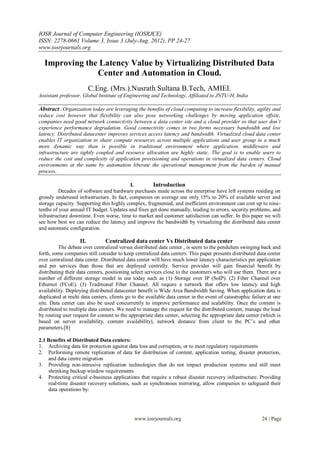 IOSR Journal of Computer Engineering (IOSRJCE)
ISSN: 2278-0661 Volume 3, Issue 3 (July-Aug. 2012), PP 24-27
www.iosrjournals.org

  Improving the Latency Value by Virtualizing Distributed Data
               Center and Automation in Cloud.
                         C.Eng. (Mrs.).Nusrath Sultana B.Tech, AMIEI.
Assistant professor, Global Institute of Engineering and Technology, Affiliated to JNTU-H, India

Abstract :Organization today are leveraging the benefits of cloud computing to increase flexibility, agility and
reduce cost however that flexibility can also pose networking challenges by moving application offsite,
companies need good network connectivity between a data center site and a cloud provider so that user don’t
experience performance degradation. Good connectivity comes in two forms necessary bandwidth and low
latency. Distributed datacenter improves services access latency and bandwidth. Virtualized cloud data center
enables IT organization to share compute resources across multiple applications and user group in a much
more dynamic way than is possible in traditional environment where application, middleware and
infrastructure are tightly coupled and resource allocation are highly static. The goal is to enable users to
reduce the cost and complexity of application provisioning and operations in virtualized data centers. Cloud
environments at the same by automation liberate the operational management from the burden of manual
process.

                                           I.        Introduction
         Decades of software and hardware purchases made across the enterprise have left systems residing on
grossly underused infrastructure. In fact, companies on average use only 15% to 20% of available server and
storage capacity. Supporting this highly complex, fragmented, and inefficient environment can cost up to nine-
tenths of your annual IT budget. Updates and fixes get done manually, leading to errors, security problems, and
infrastructure downtime. Even worse, time to market and customer satisfaction can suffer. In this paper we will
see how best we can reduce the latency and improve the bandwidth by virtualizing the distributed data center
and automatic configuration.

                   II.          Centralized data center Vs Distributed data center
          The debate over centralized versus distributed data center , is seem to the pendulum swinging back and
forth, some companies still consider to keep centralized data centers. This paper presents distributed data center
over centralized data center. Distributed data center will have much lower latency characteristics per application
and per services than those that are deployed centrally. Service provider will gain financial benefit by
distributing their data centers, positioning select services close to the customers who will use them. There are a
number of different storage model in use today such as (1) Storage over IP (SoIP). (2) Fiber Channel over
Ethernet (FCoE). (3) Traditional Fiber Channel. All require a network that offers low latency and high
availability. Deploying distributed datacenter benefit is Wide Area Bandwidth Saving. When application data is
duplicated at multi data centers, clients go to the available data center in the event of catastrophic failure at one
site. Data center can also be used concurrently to improve performance and scalability. Once the content is
distributed to multiple data centers. We need to manage the request for the distributed content, manage the load
by routing user request for content to the appropriate data center, selecting the appropriate data center (which is
based on server availability, content availability), network distance from client to the PC’s and other
parameters.[8]

2.1 Benefits of Distributed Data centers:
1. Archiving data for protection against data loss and corruption, or to meet regulatory requirements
2. Performing remote replication of data for distribution of content, application testing, disaster protection,
    and data centre migration
3. Providing non-intrusive replication technologies that do not impact production systems and still meet
    shrinking backup window requirements
4. Protecting critical e-business applications that require a robust disaster recovery infrastructure. Providing
    real-time disaster recovery solutions, such as synchronous mirroring, allow companies to safeguard their
    data operations by:




                                              www.iosrjournals.org                                         24 | Page
 