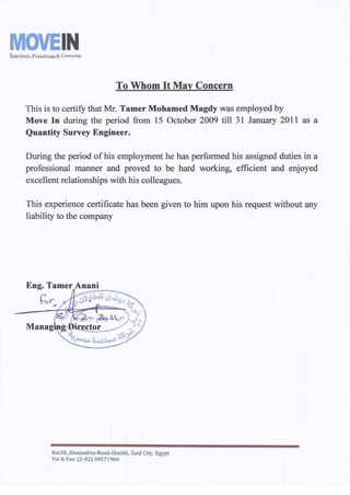 MOVEINIntciiors,Finishings&Contracting
To Whom It May Concern
This is to certify that Mr. Tamer Mohamed Magdy was employed by
Move In during the period from 15 October 2009 till 31 January 2011 as a
Quantity Survey Engineer.
During the period ofhis employment he has performed his assigned duties in a
professional manner and proved to be hard working, efficient and enjoyed
excellent relationships with his colleagues.
This experience certificate has been given to him upon his request without any
liability to the company
Km38, Alexandria-Road-Sheikh, Zaid City, Egypt
Tel & Fax: (2-02) 38571966
 