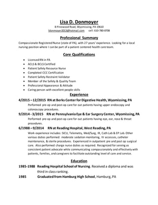 Lisa D. Donmoyer
8 Pinewood Road, Wyomissing, PA 19610
ldonmoyer2013@hotmail.com cell: 610-780-8708
Professional Summary
Compassionate Registered Nurse (state of PA), with 27 years’ experience. Looking for a local
nursing position where I can be part of a patient centered health care team.
Core Qualifications
 Licensed RN in PA
 ACLS & BCLS Certified
 Patient Safety Resource Nurse
 Completed CCC Certification
 Patient Safety Restraint Validator
 Member of the Safety & Quality Team
 Professional Appearance & Attitude
 Caring person with excellent people skills
Experience
4/2015 –12/2015 RN at Berks Center for Digestive Health, Wyomissing, PA
Performed pre-op and post-op care for out patients having upper endoscopy and
colonoscopy procedures.
9/2014 - 3/2015 RN at PennsylvaniaEye & Ear Surgery Center, Wyomissing, PA
Performed pre-op and post-op care for out patients having eye, ear, nose & throat
procedures.
6/1988 –9/2014 RN at Reading Hospital, West Reading, PA
Work experience includes: SICU, Telemetry, Med/Surg, IR, Cath Lab & EP Lab. Other
various duties performed: moderate sedation monitoring, IV accesses, catheter
maintenance, & sterile procedures. Experienced in outpatient pre and post op surgical
care. Also performed charge nurse duties as required. Recognized for serving as
consistent patient advocate while communicating compassionately and effectively with
patients, families, and caregivers to facilitate outstanding level of care and service.
Education
1985-1988 Reading Hospital School of Nursing. Received a diploma and was
third in class ranking.
1985 Graduatedfrom Hamburg High School, Hamburg, PA
 