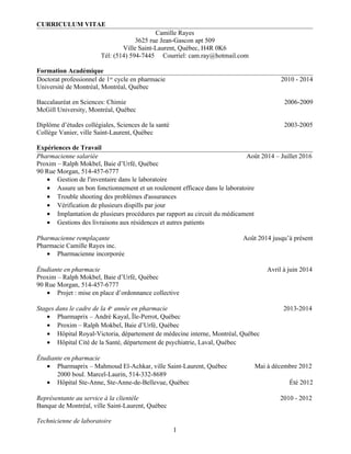 CURRICULUM VITAE
Camille Rayes
3625 rue Jean-Gascon apt 509
Ville Saint-Laurent, Québec, H4R 0K6
Tél: (514) 594-7445 Courriel: cam.ray@hotmail.com
Formation Académique
Doctorat professionnel de 1er
cycle en pharmacie 2010 - 2014
Université de Montréal, Montréal, Québec
Baccalauréat en Sciences: Chimie 2006-2009
McGill University, Montréal, Québec
Diplôme d’études collégiales, Sciences de la santé 2003-2005
Collège Vanier, ville Saint-Laurent, Québec
Expériences de Travail
Pharmacienne salariée Août 2014 – Juillet 2016
Proxim – Ralph Mokbel, Baie d’Urfé, Québec
90 Rue Morgan, 514-457-6777
• Gestion de l'inventaire dans le laboratoire
• Assure un bon fonctionnement et un roulement efficace dans le laboratoire
• Trouble shooting des problèmes d'assurances
• Vérification de plusieurs dispills par jour
• Implantation de plusieurs procédures par rapport au circuit du médicament
• Gestions des livraisons aux résidences et autres patients
Pharmacienne remplaçante Août 2014 jusqu’à présent
Pharmacie Camille Rayes inc.
• Pharmacienne incorporée
Étudiante en pharmacie Avril à juin 2014
Proxim – Ralph Mokbel, Baie d’Urfé, Québec
90 Rue Morgan, 514-457-6777
• Projet : mise en place d’ordonnance collective
Stages dans le cadre de la 4e
année en pharmacie 2013-2014
• Pharmaprix – André Kayal, Île-Perrot, Québec
• Proxim – Ralph Mokbel, Baie d’Urfé, Québec
• Hôpital Royal-Victoria, département de médecine interne, Montréal, Québec
• Hôpital Cité de la Santé, département de psychiatrie, Laval, Québec
Étudiante en pharmacie
• Pharmaprix – Mahmoud El-Achkar, ville Saint-Laurent, Québec Mai à décembre 2012
2000 boul. Marcel-Laurin, 514-332-8689
• Hôpital Ste-Anne, Ste-Anne-de-Bellevue, Québec Été 2012
Représentante au service à la clientèle 2010 - 2012
Banque de Montréal, ville Saint-Laurent, Québec
Technicienne de laboratoire
1
 