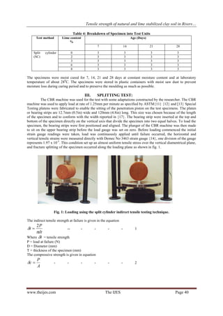 Tensile strength of natural and lime stabilized clay soil in Rivers…
www.theijes.com The IJES Page 40
Table 4: Breakdown of Specimen into Test Units
Test method Lime content
%
Age (Days)
7 14 21 28
Split cylinder
(SC)
0 3 3 3 3
2 3 3 3 3
3 3 3 3 3
6 3 3 3 3
8 3 3 3 3
The specimens were moist cured for 7, 14, 21 and 28 days at constant moisture content and at laboratory
temperature of about 280
C. The specimens were stored in plastic containers with moist saw dust to prevent
moisture loss during curing period and to preserve the moulding as much as possible.
III. SPLITTING TEST:
The CBR machine was used for the test with some adaptations constructed by the researcher. The CBR
machine was used to apply load at rate of 1.25mm per minute as specified by ASTM{11} {12} and [13} Special
Testing platens were fabricated to enable the sitting of the penetration piston on the test specimens. The platen
or bearing strips are 12.7mm (0.5in) wide and 120mm (4.8in) long. This size was chosen because of the length
of the specimen and to conform with the width reported in {17}. The bearing strip were inserted at the top and
bottom of the specimen directly on the vertical axis that divide the specimen into two equal halves. To load the
specimen, the bearing strips were first positioned and aligned. The plunger of the CBR machine was then made
to sit on the upper bearing strip before the load gauge was set on zero. Before loading commenced the initial
strain gauge readings were taken, load was continuously applied until failure occurred, the horizontal and
vertical tensile strains were measured directly with Demec No 3463 strain gauge {14}, one division of the gauge
represents 1.97 x 10-5
. This condition set up an almost uniform tensile stress over the vertical diamentrical plane,
and fracture splitting of the specimen occurred along the loading plane as shown in fig. 1.
Fig. 1: Loading using the split cylinder indirect tensile testing technique.
The indirect tensile strength at failure is given in the equation
dt
P
t


2
 -- - - - - 1
Where t = tensile strength
P = load at failure (N)
D = Diameter (mm)
T = thickness of the specimen (mm)
The compressive strength is given in equation
A
P
c  - - - - - - 2
 