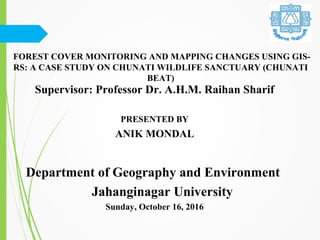 FOREST COVER MONITORING AND MAPPING CHANGES USING GIS-
RS: A CASE STUDY ON CHUNATI WILDLIFE SANCTUARY (CHUNATI
BEAT)
Supervisor: Professor Dr. A.H.M. Raihan Sharif
PRESENTED BY
ANIK MONDAL
Department of Geography and Environment
Jahanginagar University
Sunday, October 16, 2016
 