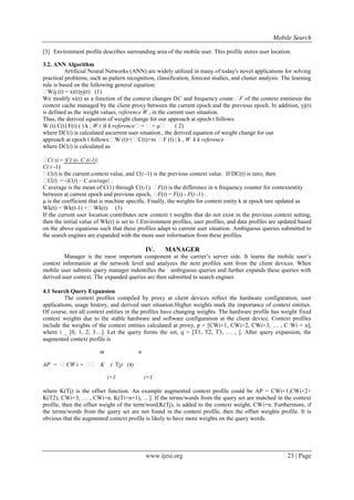 Mobile Search
www.ijesi.org 23 | Page
[3] Environment profile describes surrounding area of the mobile user. This profile stores user location.
3.2. ANN Algorithm
Artificial Neural Networks (ANN) are widely utilized in many of today's novel applications for solving
practical problems, such as pattern recognition, classification, forecast studies, and cluster analysis. The learning
rule is based on the following general equation:
Wij (t) = xi(t)yj(t) (1)
We modify xi(t) as a function of the context changes DC and frequency count F of the context entitiesin the
context cache managed by the client proxy between the current epoch and the previous epoch. In addition, yj(t)
is defined as the weight values, reference W , in the current user situation.
Thus, the derived equation of weight change for our approach at epoch t follows:
W (t) C(t) F(t) ( ) k , W t |k k reference= + μ ( 2)
where DC(t) is calculated ascurrent user situation., the derived equation of weight change for our
approach at epoch t follows:W (t)=| C(t)+m F (t) | k , W k k reference
where DC(t) is calculated as
C( t) = |C( t)- C (t-1)|
C( t -1)
C(t) is the current context value, and C(t -1) is the previous context value. If DC(t) is zero, then
C(t) = -|C(t) – C average| .
C average is the mean of C(1) through C(t-1). F(t) is the difference in n frequency counter for contextentity
between at current epoch and previous epoch, F(t) = F(t) - F(t -1) .
μ is the coefficient that is machine specific. Finally, the weights for context entity k at epoch tare updated as
Wk(t) = Wk(t-1) +Wk(t) (3)
If the current user location contributes new context t weights that do not exist in the previous context setting,
then the initial value of Wk(t) is set to 1.Environment profiles, user profiles, and data profiles are updated based
on the above equations such that these profiles adapt to current user situation. Ambiguous queries submitted to
the search engines are expanded with the more user information from these profiles.
IV. MANAGER
Manager is the most important component at the carrier’s server side. It learns the mobile user’s
context information at the network level and analyzes the next profiles sent from the client devices. When
mobile user submits query manager indentifies the ambiguous queries and further expands these queries with
derived user context. The expanded queries are then submitted to search engines
4.1 Search Query Expansion
The context profiles compiled by proxy at client devices reflect the hardware configuration, user
applications, usage history, and derived user situation.Higher weights mark the importance of context entities.
Of course, not all context entities in the profiles have changing weights. The hardware profile has weight fixed
context weights due to the stable hardware and software configuration at the client device. Context profiles
include the weights of the context entities calculated at proxy, p = [CWi+1, CWi+2, CWi+3, … , C Wi + n],
where i _ [0, 1, 2, 3…]. Let the query forms the set, q = [T1, T2, T3, … , ]. After query expansion, the
augmented context profile is
m n
AP = CW i +  K ( Tj) (4)
i=1 i=1
where K(Tj) is the offset function. An example augmented context profile could be AP = CWi+1,CWi+2+
K(T2), CWi+3, … , CWi+n, K(Ti+n+1), …]. If the terms/words from the query set are matched in the context
profile, then the offset weight of the term/word,K(Tj), is added to the context weight, CWi+n. Furthermore, if
the terms/words from the query set are not found in the context profile, then the offset weights profile. It is
obvious that the augmented context profile is likely to have more weights on the query words.
 