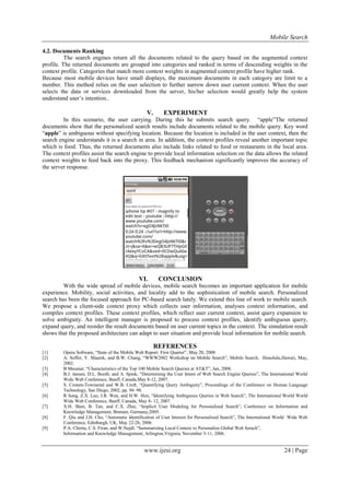 Mobile Search
www.ijesi.org 24 | Page
4.2. Documents Ranking
The search engines return all the documents related to the query based on the augmented context
profile. The returned documents are grouped into categories and ranked in terms of descending weights in the
context profile. Categories that match more context weights in augmented context profile have higher rank.
Because most mobile devices have small displays, the maximum documents in each category are limit to a
number. This method relies on the user selection to further narrow down user current context. When the user
selects the data or services downloaded from the server, his/her selection would greatly help the system
understand user’s intention..
V. EXPERIMENT
In this scenario, the user carrying. During this he submits search query. “apple”The returned
documents show that the personalized search results include documents related to the mobile query. Key word
“apple” is ambiguous without specifying location. Because the location is included in the user context, then the
search engine understands it is a search in area. In addition, the context profiles reveal another important topic
which is food. Thus, the returned documents also include links related to food or restaurants in the local area.
The context profiles assist the search engine to provide local information selection on the data allows the related
context weights to feed back into the proxy. This feedback mechanism significantly improves the accuracy of
the server response.
VI. CONCLUSION
With the wide spread of mobile devices, mobile search becomes an important application for mobile
experience. Mobility, social activities, and locality add to the sophistication of mobile search. Personalized
search has been the focused approach for PC-based search lately. We extend this line of work to mobile search.
We propose a client-side context proxy which collects user information, analyses context information, and
compiles context profiles. These context profiles, which reflect user current context, assist query expansion to
solve ambiguity. An intelligent manager is proposed to process context profiles, identify ambiguous query,
expand query, and reorder the result documents based on user current topics in the context. The simulation result
shows that the proposed architecture can adapt to user situation and provide local information for mobile search.
REFERENCES
[1] Opera Software, “State of the Mobile Web Report: First Quarter”, May 20, 2008
[2] A. Soffer, Y. Maarek, and B.W. Chang, “WWW2002 Workshop on Mobile Search”, Mobile Search, Honolulu,Hawaii, May,
2002.
[3] B Meunier, “Characteristics of the Top 100 Mobile Search Queries at AT&T”, Jan, 2008.
[4] B.J. Jansen, D.L. Booth, and A. Spink, “Determining the User Intent of Web Search Engine Queries”, The International World
Wide Web Conference, Banff, Canada,May 8-12, 2007.
[5] S. Cronen-Townsend and W.B. Croft, “Quantifying Query Ambiguity”, Proceedings of the Conference on Human Language
Technology, San Diego, 2002, pp. 94–98.
[6] R Song, Z.X. Luo, J.R. Wen, and H.W. Hon, “Identifying Ambiguous Queries in Web Search”, The International World World
Wide Web Conference, Banff, Canada, May 8- 12, 2007.
[7] X.H. Shen, B. Tan, and C.X. Zhai, “Implicit User Modeling for Personalized Search”, Conference on Information and
Knowledge Management, Bremen, Germany,2005.
[8] F. Qiu and J.H. Cho, “Automatic Identification of User Interest for Personalized Search”, The International World Wide Web
Conference, Edinburgh, UK, May 22-26, 2006.
[9] P.A. Chirita, C.S. Firan, and W.Nejdl, “Summarizing Local Context to Personalize Global Web Serach”,
Information and Knowledge Management, Arlington,Virginia, November 5-11, 2006.
 