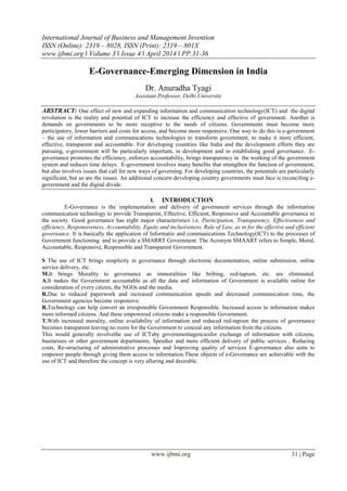 International Journal of Business and Management Invention
ISSN (Online): 2319 – 8028, ISSN (Print): 2319 – 801X
www.ijbmi.org ǁ Volume 3 ǁ Issue 4 ǁ April 2014 ǁ PP.31-36
www.ijbmi.org 31 | Page
E-Governance-Emerging Dimension in India
Dr. Anuradha Tyagi
Assistant Professor, Delhi University
ABSTRACT: One effect of new and expanding information and communication technology(ICT) and the digital
revolution is the reality and potential of ICT to increase the efficiency and effective of government. Another is
demands on governments to be more receptive to the needs of citizens. Governments must become more
participatory, lower barriers and costs for access, and become more responsive. One way to do this is e-government
– the use of information and communications technologies to transform government, to make it more efficient,
effective, transparent and accountable. For developing countries like India and the development efforts they are
pursuing, e-government will be particularly important, in development and in establishing good governance. .E-
governance promotes the efficiency, enforces accountability, brings transparency in the working of the government
system and reduces time delays. E-government involves many benefits that strengthen the function of government,
but also involves issues that call for new ways of governing. For developing countries, the potentials are particularly
significant, but so are the issues. An additional concern developing country governments must face is reconciling e-
government and the digital divide.
I. INTRODUCTION
E-Governance is the implementation and delivery of government services through the information
communication technology to provide Transparent, Effective, Efficient, Responsive and Accountable governance to
the society. Good governance has eight major characteristics i.e. Participation, Transparency, Effectiveness and
efficiency, Responsiveness, Accountability, Equity and inclusiveness, Rule of Law, as in for the effective and efficient
governance. It is basically the application of Informatio and communications Technology(ICT) to the processes of
Government functioning and to provide a SMARRT Government. The Acronym SMAART refers to Simple, Moral,
Accountable, Responsive, Responsible and Transparent Government.
S The use of ICT brings simplicity in governance through electronic documentation, online submission, online
service delivery, etc.
M.It brings Morality to governance as immoralities like bribing, red-tapism, etc. are eliminated.
A.It makes the Government accountable as all the data and information of Government is available online for
consideration of every citizen, the NGOs and the media.
R.Due to reduced paperwork and increased communication speeds and decreased communication time, the
Government agencies become responsive.
R.Technology can help convert an irresponsible Government Responsible. Increased access to information makes
more informed citizens. And these empowered citizens make a responsible Government.
T.With increased morality, online availability of information and reduced red-tapism the process of governance
becomes transparent leaving no room for the Government to conceal any information from the citizens.
This would generally involvethe use of ICTsby governmentagenciesfor exchange of information with citizens,
businesses or other government departments, Speedier and more efficient delivery of public services , Reducing
costs, Re-structuring of administrative processes and Improving quality of services E-governance also aims to
empower people through giving them access to information.These objects of e-Governance are achievable with the
use of ICT and therefore the concept is very alluring and desirable.
 