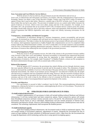 E-Governance-Emerging Dimension in India
www.ijbmi.org 34 | Page
Fast, Convenient and Cost Effective Service Delivery
With the advent of e-Service delivery, the government can provide information and services at
lesser costs, in reduced time and with greater convenience. For instance, after the computerisation of land records in
Karnataka, farmers can obtain a copy of their Records of Rights, Tenancy and Crops (RTC) within 30 minutes, as
against 30 days that it used to take earlier. Moreover, a printed copy of the RTC at kiosks costs 15 only, as against
heavy bribes that one had to pay earlier. The provision of multiple services at a central outlet further increases the
speed of delivery of services, which in turn saves effort, money and time of the consumers. For example, as of
November 2011, the government had set up around 97,4391 CSCs (Common Service Centres) across the country
providing a broad range ofservices such as grievance redressal, ration card registration, birth and death certificates,
electoral registration and NREGA digitisation work under a single roof, thereby increasing convenience for the
people.
Transparency, Accountability and Reduced Corruption
Dissemination of information through ICT increases transparency, ensures accountability and prevents
corruption. An increased use of computers and web based services improves the awareness levels of citizens about
their rights and powers. This helps to reduce the discretionary powers of government officials and curtail corruption.
For instance, land registration requirements in Andhra Pradesh after computerisation can now be completed within
an hour without any official harassment or bribes. Use of ICT would make civil servants responsive and accountable
with free flow of information regarding administration and policy. Moreover, it would reduce manipulative capacity
and misuse of resources thus enhancing the trust of people in the government processes.
Increased Participation by People
With easy access to the government services, the faith of the citizens in the government increases andthey
come forward to share their views and feedback. Increased accessibility to information has empowered thecitizens
and has enhanced their participation by giving them the opportunity to share information and contributein
implementation of initiatives. For example, under 'Gyandoot2” in Madhya Pradesh, a citizen can file acomplaint to
the district administration through e-mail with an assured reply within seven days.
Balanced Development
With the spread of ICT awareness, the government has started offering services through electronic means
that were typically difficult for the government to provide and for the people to utilise. This elimination of digital
divide has increased the availability of services at the doorstep of the poor and has led to strengthening of people in
backward areas.Initially, the rollout of government services through ICT was believed to benefit only the people
who had access to computers and were acquainted with their usage. However, after the execution of projects such as
Gyandoot and Bhoomi3, the perception has been proven wrong. People who use these services can visit kiosks for
assistance and rest of the work is done by the officials in lieu of a nominal fee.With this, e-Service delivery has
become an effective mode of encouraging balanced regional development in the country.
Priorities and Objectives
For e-governance to succeed in India 'e-readiness' must be built. This meansstrengthening infrastructural
inadequacies, reducing the barriers to e-governance, andstrengthening the drivers to E-Governance. The priority for
is therefore to build e-readiness.
III. STRATEGIES FOR E-GOVERNANCE IN INDIA
-To build technical infrastructure
Complete implementation of E-governance in India will include building technical Hardware and Software
infrastructure. It will also include better and faster connectivity options. Newer connectivity options will include
faster Broadband connections and faster wireless networks such as 3G and 4G. The infrastructure must be built by
Government, Private Sector as well as individuals. Infrastructure will also include promotion of Internet Cafes,
Information and Interactive Kiosks. However while building technical infrastructure, disabled persons must also be
considered. The technology implemented, shall incorporate the disabled persons.
-To build institutional capacity
Apart from building technical infrastructure, the Government needs to build its institutional capacity. This
will include training of Government employees, appointment of experts. Alongwith the Government has also to
create an Expert database for better utilisation of intellectual resources with it. Apart from this, the Government has
to equip the departments with hi-technology and has also to setup special investigating agency.
 