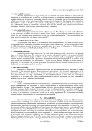 E-Governance-Emerging Dimension in India
www.ijbmi.org 35 | Page
-To build legal infrastructure
For better implementation of e-governance, the Government will need to frame laws which will fully
incorporate the established as will as emerging technology. Changing technology has changed many pre-established
notions; similarly the technology is growing and changing rapidly. It is important, that the Government makes laws
which incorporate the current technology and has enough space to incorporate the changing future technology.
These IT laws need to be flexible to adjust with the rapidly changing technology. Currently India has only the IT
Act, 2000 which is mainly an E-Commerce legislation. India has also modified many laws to include electronic
technology, however it is not sufficient to cover e-governance completely.
-To build judicial infrastructure
Overall technological awareness in current Judges is very low. The judiciary as a whole needs to be trained
in new technology, its benefits and drawbacks and the various usages. The judiciary may alternatively appoint new
judges with new judges and setup special Courts to deal with the matters relating to ICT. The Government can also
setup special tribunals to deal with matters relating with ICT.
-To make all information available online
The Government has to publish all the information online through websites. This can be facilitated through
centralised storage of information, localisation of content and content management. The information of government
is public information, therefore the citizens are entitled to know every piece of information of the Government,
because the Government is of the People, by the People and for the People.
-To popularise E-governance
Literacy percentage in India is alarming. The whole world is moving towards e-governance, but India still
lacks in the literacy department. The people need to be educated and made e-literate for e-governance to flourish.
There are very few e-literate people in India is very low. The Government needs to campaign for e-governance,
increase people‟s awareness towards e-governance. Government can only encourage people to go online if it can
make people feel comfortable with e-governance. This can be done through educating the people about the
advantages of e-governance over physical governance. This can also be done through raising awareness of the
leaders who can motivate the people to go online.
-Centre-State Partnership
Indian setup is quasi-federal. Therefore Centre-State and inter-state cooperation is necessary for smooth
functioning of the democratic process. This cooperation is also necessary for successful implementation of e-
governance. This cooperation shall extend to Centre-state, inter-state and inter-department relationships. For the
same the Government can setup a Central Hub like the current Government of India portal, for accessing the
information of all the organs of the central government and also all the state government. The states can cooperate
with the Centre to create a National Citizen Database.
-To set standards
Finally it is important to set various standards to bring e-governance to the quality and performance level of
private corporate sector. The Government of India is currently working on standards management and has various
drafts prepared for the same. These standards include following: Inter-operability standards, Security standards,
Technical standards, Quality standards. Government websites in India currently have no uniform standard. Many
Government of Maharashtra websites differ in standards within even two of its webpages. There is no set standard as
to quality of the information, document, the formats, etc. It is very important for the Government to set uniform
national standards to be followed by all the Governments and agencies.
IV. CONCLUSION
In the end, e-Governance is about reform in governance, facilitated by the creative use of Information and
communications Technology.It is is used at all levels of the Government in order to provide services to the citizens,
interaction with business enterprises and communication and exchange of information between different agencies of
the Government in a speedy, convenient efficient and transparent manner. It has changed the way of working of the
Government in India. After the introduction of e-governance the Administration becomes more responsible and
transparent to the citizen.Simplification in structures and changes in statutes and regulations, The end result would
be simplification of the functioning of government, enhanced decision making abilities and increased efficiency
across government – all contributing to an overall environment of a more accountable government machinery. This,
in turn, would result in enhanced productivity and efficiency in all sector.In spite of poor infrastructure, poverty,
illiteracy, language dominance and all the other reasons India has number of award wining e-governance projects.
Effective promotion schemes by the Indian government will also a boosting factor to provide quality services to
 