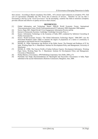 E-Governance-Emerging Dimension in India
www.ijbmi.org 36 | Page
their citizens . According to Skoch consultancy New Delhi , 81% citizens report reduction in corruption, 95% find
cost of e-governance affordable and 78% favors fast of delivery of services. Therefore we can say that e-
Governance is the key to the “Good Governance” for the developing countries like India to minimize corruption,
provides efficient and effective or quality services to their citizens.
REFERENCES
[1] Global Information and Technology Report 2008-09 World Economic Forum: International
Telecommunication Union, World Telecommunication/ICT Indicators 2008 (September 2008 update)
[2] Norris, Pippa 2001, Digital Divide? Civic Engagement, Information Poverty and the
[3] Internet in Democratic Societies. Cambridge: Cambridge University Press. ii
[4] Source: Information Technology in the Economy of India 2005; conducted by Sallstrom Consulting &
Nathan Associates Inc
[5] Source: World Economic Forum‟s „The Global Information Technology Report,‟ 2006-2007; uses the
Networked Readiness Index (NRI) to measure the degree of preparation of a nation or community to
participate in and benefit from ICT developments.
[6] HEEKS, R. 1998a. Information Age Reform of the Public Sector: The Potential and Problems of IT for
India. Working Paper No. 6. Manchester: Institute for Development Policy and Management, University of
Manchester.
[7] HEEKS, R. 1998b. The Uneven Profile of Indian Software Exports. Development Informatics. Working
Paper Series, Working Paper No. 3. Manchester: Institute for Development Policy and Management,
University of Manchester.
[8] Pankaj Sharma, e-Governance, APH Publishing Corporation, New Delhi, 2004, p.74.
[9] Parminder Jeet Singh, Recommendations for Meaningful and Successful e-Governance in India, Paper
submitted to the second Administrative Reforms Commission, Bangalore, June, 2008.
 