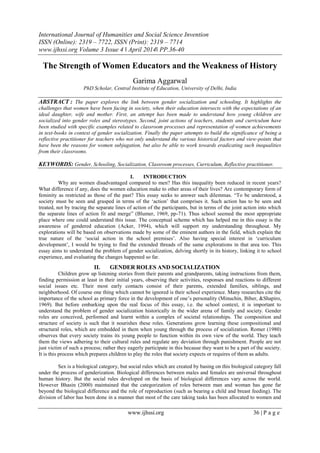 International Journal of Humanities and Social Science Invention
ISSN (Online): 2319 – 7722, ISSN (Print): 2319 – 7714
www.ijhssi.org Volume 3 Issue 4 ǁ April 2014ǁ PP.36-40
www.ijhssi.org 36 | P a g e
The Strength of Women Educators and the Weakness of History
Garima Aggarwal
PhD Scholar, Central Institute of Education, University of Delhi, India
ABSTRACT : The paper explores the link between gender socialization and schooling. It highlights the
challenges that women have been facing in society, when their education intersects with the expectations of an
ideal daughter, wife and mother. First, an attempt has been made to understand how young children are
socialized into gender roles and stereotypes. Second, joint actions of teachers, students and curriculum have
been studied with specific examples related to classroom processes and representation of women achievements
in text-books in context of gender socialization. Finally the paper attempts to build the significance of being a
reflective practitioner for teachers who not only understand the various historical factors and view-points that
have been the reasons for women subjugation, but also be able to work towards eradicating such inequalities
from their classrooms.
KEYWORDS: Gender, Schooling, Socialization, Classroom processes, Curriculum, Reflective practitioner.
I. INTRODUCTION
Why are women disadvantaged compared to men? Has this inequality been reduced in recent years?
What difference if any, does the women education make to other areas of their lives? Are contemporary form of
feminity as restricted as those of the past? This essay seeks to answer such dilemmas. “To be understood, a
society must be seen and grasped in terms of the „action‟ that comprises it. Such action has to be seen and
treated, not by tracing the separate lines of action of the participants, but in terms of the joint action into which
the separate lines of action fit and merge” (Blumer, 1969, pp-71). Thus school seemed the most appropriate
place where one could understand this issue. The conceptual scheme which has helped me in this essay is the
awareness of gendered education (Acker, 1994), which will support my understanding throughout. My
explorations will be based on observations made by some of the eminent authors in the field, which explain the
true nature of the „social action in the school premises‟. Also having special interest in „curriculum
development‟, I would be trying to find the extended threads of the same explorations in that area too. This
essay aims to understand the problem of gender socialization, delving shortly in its history, linking it to school
experience, and evaluating the changes happened so far.
II. GENDER ROLES AND SOCIALIZATION
Children grow up listening stories from their parents and grandparents, taking instructions from them,
finding permission at least in their initial years, observing their activities, responses and reactions to different
social issues etc. Their most early contacts consist of their parents, extended families, siblings, and
neighborhood. Of course one thing which cannot be ignored is their school experience. Many researches cite the
importance of the school as primary force in the development of one‟s personality (Minuchin, Biber, &Shapiro,
1969). But before embarking upon the real focus of this essay, i.e. the school context, it is important to
understand the problem of gender socialization historically in the wider arena of family and society. Gender
roles are conceived, performed and learnt within a complex of societal relationships. The composition and
structure of society is such that it nourishes these roles. Generations grow learning these compositional and
structural roles, which are embedded in them when young through the process of socialization. Romer (1980)
observes that every society trains its young people to function within its own view of the world. They teach
them the views adhering to their cultural rules and regulate any deviation through punishment. People are not
just victim of such a process; rather they eagerly participate in this because they want to be a part of the society.
It is this process which prepares children to play the roles that society expects or requires of them as adults.
Sex is a biological category, but social rules which are created by basing on this biological category fall
under the process of genderization. Biological differences between males and females are universal throughout
human history. But the social rules developed on the basis of biological differences vary across the world.
However Bhasin (2000) maintained that the categorization of roles between man and woman has gone far
beyond the biological difference and the role of reproduction (such as bearing a child and breast feeding). The
division of labor has been done in a manner that most of the care taking tasks has been allocated to women and
 