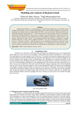 International Journal of Computational Engineering Research||Vol, 03||Issue, 4||
www.ijceronline.com ||April||2013|| Page 28
Modeling and Analysis of Hydrant Clutch
1,
Gudavalli. Baby Theresa, 2,
Tippa Bhimasankara Rao
1
pg Student, Department Of Mechanical Engineering, Nimra Institute Of Science And Technology
2
Hod, Department Of Mechanical Engineering, Nimra Institute Of Science And Technology, Vijayawada, Ap,
India
I. INTRODUCTION
A hydrant is an outlet from a fluid main often consisting of an upright pipe with a valve attached from
which fluid (e.g. water or fuel) can be tapped. A fire hydrant (also known colloquially as a fire plug in
the United States or as a Johnny pump in New York City),[1]
is an active fire protection measure, and a source of
water provided in most urban, suburban and rural areas with municipal water service to enable firefighters to tap
into the municipal water supply to assist in extinguishing a fire. Buildings near a hydrant may qualify for an
insurance discount since fire-fighters should be a concept of fire plugs dates to at least the 17th century. This
was a time when firefighters responding to a call would dig down to the wooden water mains and hastily bore a
hole to secure water to fight fires. The water would fill the hole creating a temporary well, and be transported
from the well to the fire by bucket brigades or, later, by hand-pumped fire engines. The holes were then plugged
with stoppers, normally redwood, which over time came to be known as fire plugs. The location of the plug
would often be recorded or marked so that it could be reused in future fires. This is the source of the colloquial
term fire plug still used for fire hydrants today. After the Great Fire of London in 1666, the city installed water
mains with holes drilled at intervals, equipped with risers, allowing an access point to the wooden fire plugs
from street level.
Fig.1 basic hydrant model
1.1 Making procedure of hydrant using Die casting
Die casting is a versatile process for producing engineered metal parts by forcing molten metal under
high pressure into reusable steel molds. These molds, called dies, can be designed to produce complex shapes
with a high degree of accuracy and repeatability. Parts can be sharply defined, with smooth or textured surfaces,
and are suitable for a wide variety of attractive and serviceable finishes.Die castings are among the highest
volume, mass-produced items manufactured by the metalworking industry, and they can be found in thousands
of consumer, commercial and industrial products. Die cast parts are important components of products ranging
Abstract:
Underground hydrant is a component used in underground piping’s for an australian based
company.This hydrant is used in outdoor firefighting system, which enables firefighters to tap into the
municipal water supply assist in extinguishing a fire.This is also used in many conventional daily user
like fertilizer pumps , gas pipelines etc…, where the pressure is to be released or outlet is to be provided
without any leak.The actual use is that it acts as a stopper at the outlet provided , and the two hooks on
the top help in locking the device tapped into it.As this hydrant is subjected to huge pressure , the
chances of failure are more on this , if not designed properly.This hydrant is subjected to strength
analysis using 2Tr of loads with two different materials , one is the conventional material ,ie ductile
cast iron , and other is Kevlar - 29In this project we are modeling the hydrant by using Pro-e and
analysis is done by using Ansys while doing the analysis we are comparing the results with the actual
cast iron material with the kevlar material wich is used mostly in clutch plates as a friction material.
Keywords: ANSYS, Clutch, Hydrant, Pressure, Pro-E.
 