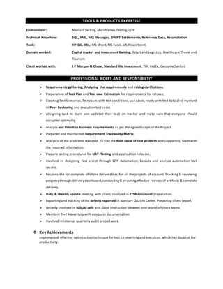 TOOLS & PRODUCTS EXPERTISE
Environment: Manual Testing, Mainframes Testing, QTP
Technical Knowhow: SQL, XML, MQ Messages, SWIFT Settlements, Reference Data, Reconciliation
Tools: HP-QC, JIRA, MS Word, MS Excel, MS PowerPoint.
Domain worked: Capital market and Investment Banking, Retail and Logistics, Healthcare, Travel and
Tourism.
Client worked with: J P Morgan & Chase, Standard life investment, TUI, FedEx, Genzyme(Sanfoi)
PROFESSIONAL ROLES AND RESPONSIBILTIY
 Requirements gathering, Analyzing the requirements and raising clarifications.
 Preparation of Test Plan and Test case Estimation for requirements for release.
 Creating Test Scenarios,Test cases with test conditions, use cases, ready with test data also involved
in Peer Reviewing and execution test cases.
 Assigning task to team and updated their task on tracker and make sure that everyone should
occupied optimally.
 Analyze and Prioritize business requirements as per the agreed scope of the Project.
 Prepared and maintained Requirement Traceability Matrix.
 Analysis of the problems reported, To find the Root cause of that problem and supporting Team with
the required information.
 Prepare testing procedures for UAT Testing and application releases.
 Involved in designing Test script through QTP Automation, Execute and analyze automation test
results.
 Responsible for complete offshore deliverables for all the projects of account. Tracking & reviewing
progress through delivery dashboard,conducting& ensuringeffective reviews of artifacts & complete
delivery.
 Daily & Weekly update meeting with client, Involved in FTSR document preparation.
 Reporting and tracking of the defects reported in Mercury Quality Center. Preparing client report.
 Actively involved in SCRUM calls and Good interaction between onsite and offshore teams.
 Maintain Test Repository with adequate documentation.
 Involved in internal quarterly audit project work.
 Key Achievements
Implemented effective optimization technique for test casewritingand execution. which has doubled the
productivity.
 