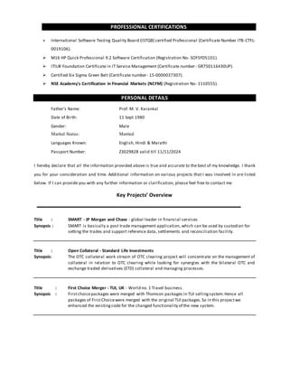 PROFESSIONAL CERTIFICATIONS
 International Software Testing Quality Board (ISTQB) certified Professional (Certificate Number ITB-CTFL-
0019106).
 M16 HP Quick Professional 9.2 Software Certification (Registration No- SOFSYD51D1).
 ITIL® Foundation Certificate in IT Service Management (Certificate number- GR750116430UP).
 Certified Six Sigma Green Belt (Certificate number- 15-0000037307).
 NSE Academy's Certification in Financial Markets (NCFM) (Registration No- 1110555).
PERSONAL DETAILS
Father’s Name: Prof. M. V. Karankal
Date of Birth: 11 Sept 1980
Gender: Male
Marital Status: Married
Languages Known: English, Hindi & Marathi
Passport Number: Z3029828 valid till 11/11/2024
I hereby declare that all the information provided above is true and accurate to the best of my knowledge. I thank
you for your consideration and time. Additional information on various projects that I was involved in are listed
below. If I can provide you with any further information or clarification, please feel free to contact me
Key Projects’ Overview
Title : SMART - JP Morgan and Chase - global leader in financial services
Synopsis : SMART is basically a post trade management application, which can be used by custodian for
setting the trades and support reference data, settlements and reconciliation facility.
Title : Open Collateral - Standard Life Investments
Synopsis: The OTC collateral work stream of OTC clearing project will concentrate on the management of
collateral in relation to OTC clearing while looking for synergies with the bilateral OTC and
exchange traded derivatives (ETD) collateral and managing processes.
Title : First Choice Merger - TUI, UK - World no. 1 Travel business.
Synopsis : Firstchoicepackages were merged with Thomson packages in TUI sellingsystem.Hence all
packages of FirstChoicewere merged with the original TUI packages.So in this projectwe
enhanced the existingcode for the changed functionality of the new system.
 