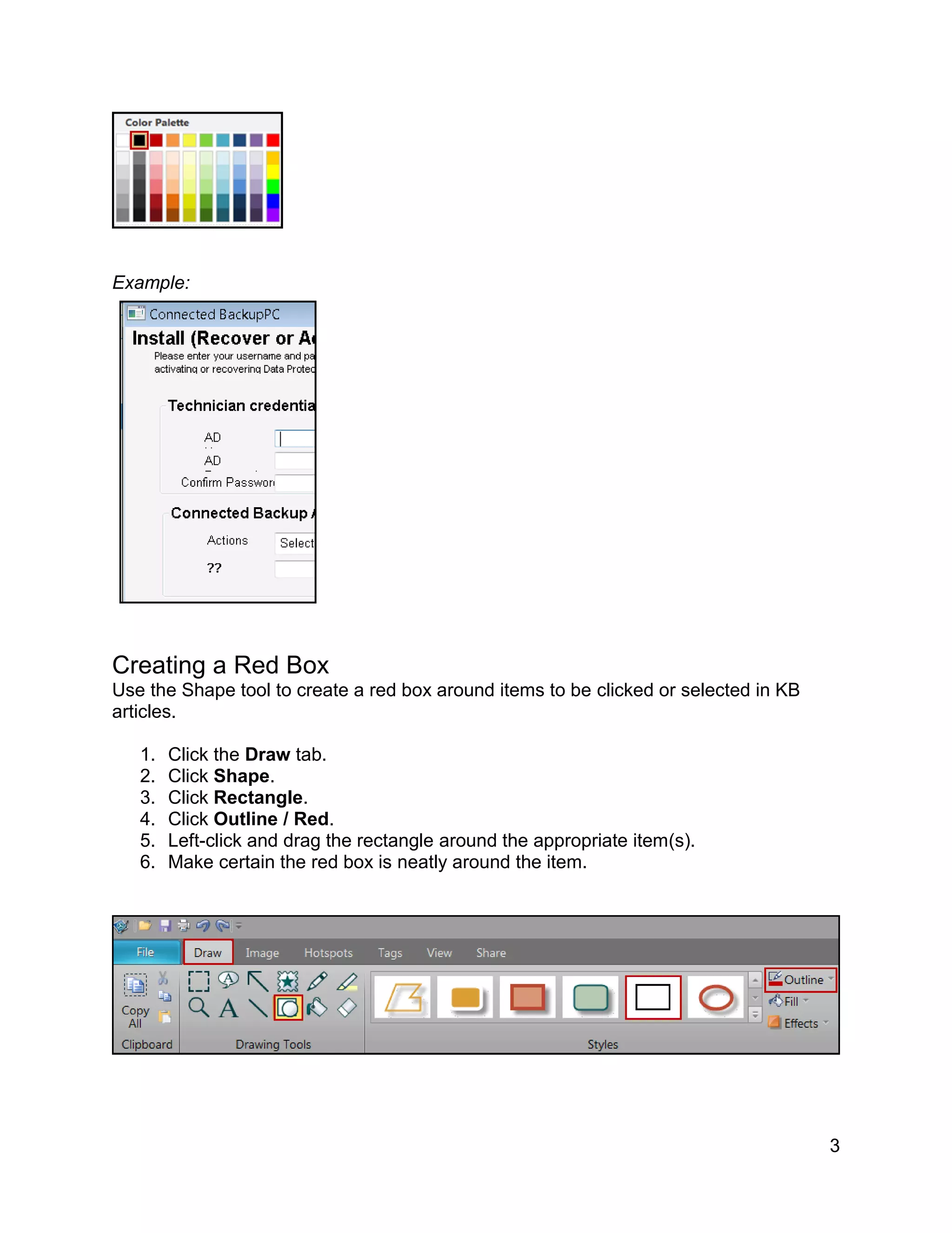 3
Example:
Creating a Red Box
Use the Shape tool to create a red box around items to be clicked or selected in KB
articles.
1. Click the Draw tab.
2. Click Shape.
3. Click Rectangle.
4. Click Outline / Red.
5. Left-click and drag the rectangle around the appropriate item(s).
6. Make certain the red box is neatly around the item.
 