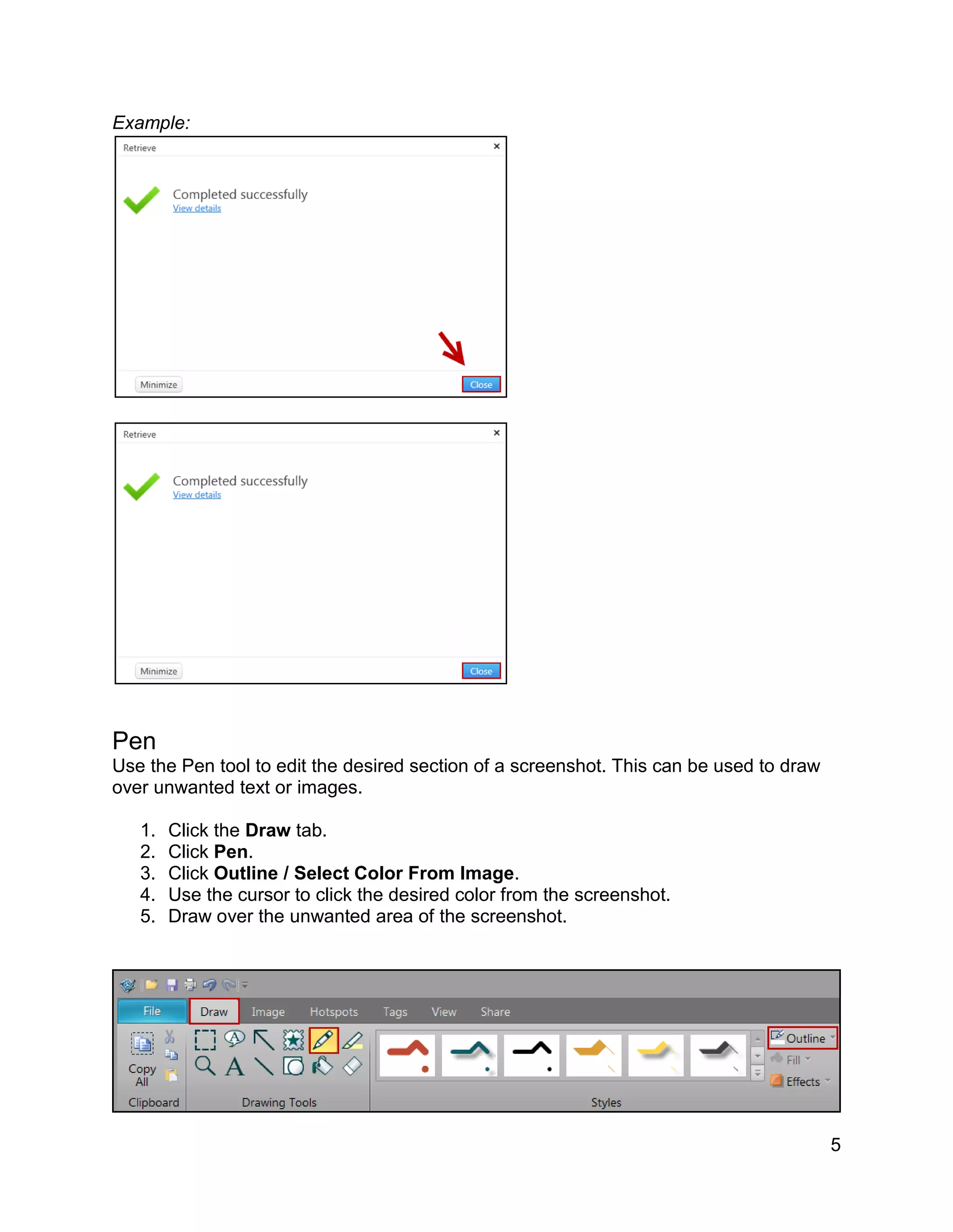 5
Example:
Pen
Use the Pen tool to edit the desired section of a screenshot. This can be used to draw
over unwanted text or images.
1. Click the Draw tab.
2. Click Pen.
3. Click Outline / Select Color From Image.
4. Use the cursor to click the desired color from the screenshot.
5. Draw over the unwanted area of the screenshot.
 