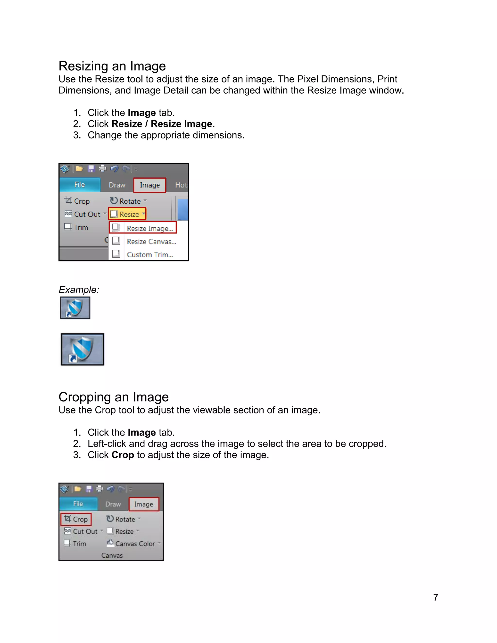 7
Resizing an Image
Use the Resize tool to adjust the size of an image. The Pixel Dimensions, Print
Dimensions, and Image Detail can be changed within the Resize Image window.
1. Click the Image tab.
2. Click Resize / Resize Image.
3. Change the appropriate dimensions.
Example:
Cropping an Image
Use the Crop tool to adjust the viewable section of an image.
1. Click the Image tab.
2. Left-click and drag across the image to select the area to be cropped.
3. Click Crop to adjust the size of the image.
 