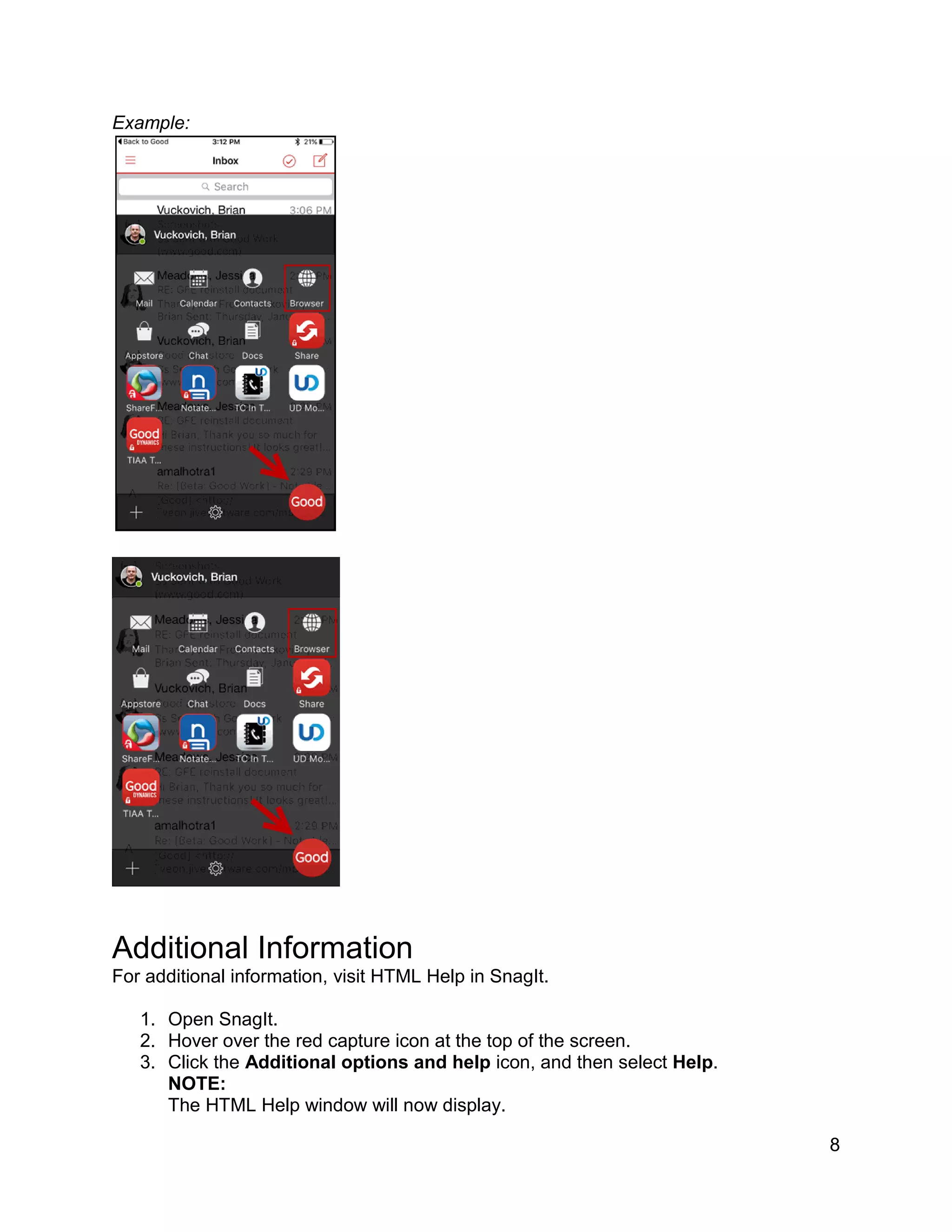 8
Example:
Additional Information
For additional information, visit HTML Help in SnagIt.
1. Open SnagIt.
2. Hover over the red capture icon at the top of the screen.
3. Click the Additional options and help icon, and then select Help.
NOTE:
The HTML Help window will now display.
 