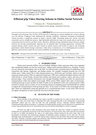 The International Journal Of Engineering And Science (IJES)
|| Volume || 3 || Issue || 5 || Pages || 23-27 || 2014 ||
ISSN (e): 2319 – 1813 ISSN (p): 2319 – 1805
www.theijes.com The IJES Page 23
Efficient p2p Video Sharing Scheme in Online Social Network
1,
Abinaya.R, 2,
Ramachandran.G
1, 2,
Department of Computer Science&engg, Annamalai University,
---------------------------------------------------------ABSTRACT-----------------------------------------------------------
Nowadays network group, Peer-To-Peer (P2P) network is exploring as a good candidate for resource sharing
over the Internet. Compared with traditional file sharing workloads, continuous streaming of multimedia
content provokes a significant amount of today’s internet traffic. Streaming media has various real-time
constraints such as insufficient memory, high bandwidth utilization for large-scale media objects and lack of
cooperation between proxies and their clients. Therefore, Sharing of large multimedia objects between similar
interests has become predominantly important for on demand video streaming applications. Existing P2P
assisted sharing scheme clusters the peers based on similar interest and locality to improve the streaming
performance under limited storage constraints. Under these circumstances, it is a challenging task to achieve
efficient content delivery under the increased availability of continuous-media streaming.
Keywords - Distinguish hash table (DHT), Online social network (OSN), peer to peer, Video on Demand (VoD).
--------------------------------------------------------------------------------------------------------------------------------------
Date of Submission: 21 April 2014 Date of Publication: 15 May 2014
--------------------------------------------------------------------------------------------------------------------------------------
I. INTRODUCTION
Online social networks (OSNs), such as Facebook, MySpace, Orkut, and many others, have expanded
their membership rapidly over the last several years. Online social networks (OSNs) (e.g., Facebook, Twitter)
are now among the most popular sites on the Web. An OSN provides a powerful means of establishing social
connections and sharing, organizing, and finding content. For example, Facebook presently has over 500
million users. Unlike current file or video sharing systems (e.g., BitTorrent and YouTube), which are mainly
organized around content, OSNs are organized around users. OSN users establish friendship relations with real
world friends or virtual friends, and post their profiles and content such as photos, videos, and notes to their
personal pages. These networks interconnect users through friendship relations and allow for asynchronous
communications within thus defined social graph. While various OSNs support other types of interactions,
including browsing of users' profiles, the bulk of traffic can be attributed to inter-user communications. OSNs
continue to expand, and as a result, an ever-increasing amount of computing power and bandwidth are needed
to support the communications of the growing user base. At the center of an OSN is the social graph and user
data, which are traditionally stored and operated on in a centralized data center. As the result, OSN services
can appear unresponsive to users located far away from such data centers.
II. OUTLINE OF THE WORK
1. Video Streaming
Recent advances in the technology have made it possible to transport the live video or stored video over the
Internet. The main core of this thesis is concerned with video streaming that refers to the transmission of prerecorded
multimedia content and live video by both live and on-demand services. American National Standard for
Telecommunications defines streaming as “a technique for transferring data (usually over the Internet) in a continuous flow
to allow large multimedia files to be viewed before the entire file has been downloaded to a client’s computer”.
The basic key sight in video streaming is that server divides the video into a number of segments and then
divided parts are transmitted successively to the client end device. On receiving the video, client stores the received parts
of video in its buffer and playback the video in its media player without waiting for the entire large video to be
downloaded. It facilitates near instantaneous playback of multimedia content irrespective of the video size. The main
advantage of the streaming media is to avoid the memory space required to store the whole video content and also reduces
start delay. Therefore, it provides scalable and continuous video streaming among the large number of widely distributed
clients even under the limited bandwidth and storage constraints.
 