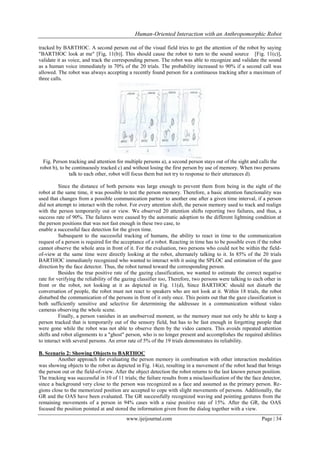 Human-Oriented Interaction with an Anthropomorphic Robot
tracked by BARTHOC. A second person out of the visual field tries to get the attention of the robot by saying
"BARTHOC look at me" [Fig, 11(b)]. This should cause the robot to turn to the sound source [Fig. 11(c)],
validate it as voice, and track the corresponding person. The robot was able to recognize and validate the sound
as a human voice immediately in 70% of the 20 trials. The probability increased to 90% if a second call was
allowed. The robot was always accepting a recently found person for a continuous tracking after a maximum of
three calls.

Fig. Person tracking and attention for multiple persons a), a second person stays out of the sight and calls the
robot b), to be continuously tracked c) and without losing the first person by use of memory. When two persons
talk to each other, robot will focus them but not try to response to their utterances d).
Since the distance of both persons was large enough to prevent them from being in the sight of the
robot at the same time, it was possible to test the person memory. Therefore, a basic attention functionality was
used that changes from a possible communication partner to another one after a given time interval, if a person
did not attempt to interact with the robot. For every attention shift, the person memory used to track and realign
with the person temporarily out or view. We observed 20 attention shifts reporting two failures, and thus, a
success rate of 90%. The failures were caused by the automatic adoption to the different lightning condition at
the person positions that was not fast enough in these two case, to
enable a successful face detection for the given time.
Subsequent to the successful tracking of humans, the ability to react in time to the communication
request of a person is required for the acceptance of a robot. Reacting in time has to be possible even if the robot
cannot observe the whole area in front of it. For the evaluation, two persons who could not be within the fieldof-view at the same time were directly looking at the robot, alternately talking to it. In 85% of the 20 trials
BARTHOC immediately recognized who wanted to interact with it using the SPLOC and estimation of the gaze
direction by the face detector. Thus, the robot turned toward the corresponding person.
Besides the true positive rate of the gazing classification, we wanted to estimate the correct negative
rate for verifying the reliability of the gazing classifier too, Therefore, two persons were talking to each other in
front or the robot, not looking at it as depicted in Fig. 11(d), Since BARTHOC should not disturb the
conversation of people, the robot must not react to speakers who are not look at it. Within 18 trials, the robot
disturbed the communication of the persons in front of it only once. This points out that the gaze classification is
both sufficiently sensitive and selective for determining the addressee in a communication without video
cameras observing the whole scene.
Finally, a person vanishes in an unobserved moment, so the memory must not only be able to keep a
person tracked that is temporarily out of the sensory field, but has to be fast enough in forgetting people that
were gone while the robot was not able to observe them by the video camera. This avoids repeated attention
shifts and robot alignments to a "ghost" person, who is no longer present and accomplishes the required abilities
to interact with several persons. An error rate of 5% of the 19 trials demonstrates its reliability.
B. Scenario 2: Showing Objects to BARTHOC
Another approach for evaluating the person memory in combination with other interaction modalities
was showing objects to the robot as depicted in Fig. 14(a), resulting in a movement of the robot head that brings
the person out or the field-of-view. After the object detection the robot returns to the last known person position.
The tracking was successful in 10 of 11 trials; the failure results from a misclassification of the the face detector,
since a background very close to the person was recognized as a face and assumed as the primary person. Regions close to the memorized position are accepted to cope with slight movements of persons. Additionally, the
GR and the OAS have been evaluated. The GR successfully recognized waving and pointing gestures from the
remaining movements of a person in 94% cases with a raise positive rate of 15%. After the GR, the OAS
focused the position pointed at and stored the information given from the dialog together with a view.
www.ijeijournal.com

Page | 34

 