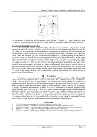 Human-Oriented Interaction with an Anthropomorphic Robot

Fig. Interacting with one person. (a) continuous tracking of a person by showing an
object to the robot, what
causes the communication partner to get out of sight. (b) Person emotionally reads a fairy tale to the robot.
C. Scenario 3: Reading Out a Fairy Tale
For evaluating the emotion recognition and the generation of FEs, we created a setup in which multiple
persons were invited to read out a shortened version of the fairy tale Little Red Riding Hood to the robot [see
Fig. 14(b)]. For this experiment, the speech processing components were disabled to avoid a distortion of the
robots reaction by content of the subject's utterances, in contrast to the previously described scenarios where the
overall system was operating. The robot mirrored the classified prosody of the utterances during the reading in
an emotion mimicry at the end of any sentence, grouped into happiness, fear. and neutrality. As the neutral
expression was also the base expression, a short head movement toward the reader was generated as a feedback
for non emotional classified utterances. For the experiment, 28 naive participants interacted with the robot from
which 11 were chosen as a control group not knowing that independently from their utterances the robot always
displayed the neutral short head movement. We wanted to differentiate the test persons reaction between an
adequate FE and an affirming head movement only. After the interaction, a questionnaire about the interaction
was given to the participants, to rate on three separate 5-point scales ranging from 0 to 4 the degree as to: 1) the
FEs overall fit the situation, 2) BARTHOC recognized the emotional aspects of the story, and 3) whether its
response same close to a human.

III.

Conclusion

In this paper, we presented our approach for an anthropomorphic robot, and its modular and extendable
software framework as both result of the basis for research in HRI. We described components for face detection.
SPI.OC, a tracking module based on anchoring [23], and extended interaction capabilities not only based on
verbal communication but also taking into account body language. All applications, avoid the usage of human-unlike wide-range sensors like laser range finders or omni-directional camera. Therefore, we developed a
method to easily validate sound as voices by taking the results of a face detector in account. To avoid loosing
people due to the limited area covered by the sensors, a short-time person memory was developed that extends
the existing anchoring of people. Furthermore, a long-time memory was added storing person specific data into
file, improving the tracking results. Thus, we achieved a robust tracking in real time with human-like sensors
only, now building a basis for user studies using the presented robot as an interdisciplinary research platform.
The cooperation with linguists and psychologists will discover new exciting aspects in HRI and advance the
intuitive usage and new abilities in interacting with robotic interfaces like the presented one.

References
[1]
[2]
[3]
[4]
[5]

A.J.N.van Breemen,”Animation engine for believable interactive user interface robots
A. Haasch, N. Hoffmann, J.Frintsch,and G.Sagerer, “ A multimodel object attention system for mobile robot”
J.Goetz, S.Kiesler, and A. Powers, “Matching robot appearance and behavior to tasks to improve human-robot co-operation”.
Y.Matsusaka, T.Tojo,and T.Kobayashi, “Conversation robot participating in group conversation”.
D.Matsui, T.Minato, K. F. MacDorman, and H. Ishiguro, “Genereting natural motion in an android by mapping human motion”.

www.ijeijournal.com

Page | 35

 
