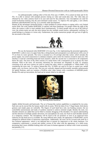 Human-Oriented Interaction with an Anthropomorphic Robot
An anthropomorphic walking robot is Fritz [6]. Fritz uses 15 DOFs, 19 to control its body and 16 for
FEs. It is able to interact with multiple persons relying on video and sound data only. The video data are
obtained by two video cameras fixed in its eyes and used for face detection. Two microphones are used for
sound localization tracking only the most dominant sound source. To improve FEs and agility, a new robotic
hardware called Robotinho (see Fig. 2) is currently under development.
Despite all the advantages mentioned before, a major problem in current robotics is coping with a very limited
sensor field. Our work enables BARTHOC to operate with these handicaps. For people within the sight of the
robot, the system is able to track multiple faces simultaneously. To detect people who are out of the field-ofview, the system tracks not only the most intense but also multiple sound sources, subsequently verifying if a
sound belongs to a human or is noise only. Furthermore, the system memorizes people who got out of sight by
the movement of the robot.

Robot Hardware
We use the humanoid robot BARTHOC [11] (see Fig. 1) for implementing the presented approaches.
BARTHOC is able to move its upper body like a sitting human and corresponds to an adult person with a size of
75 cm from its waist upwards. The torso is mounted on a 65-cm-high chair-like socket, which includes the
power supply, two serial connections to a desktop computer, and a motor for rotations around its main axis. One
interface is used for controlling head and neck actuators, while the second one is connected to all components
below the neck. The torso of the robot consists of a metal frame with a transparent cover to protect the inner
elements. With in the torso, all necessary electronics for movement are integrated. In total, 41 actuators
consisting of dc and servo motors are used to control the robot, which is comparable to "Albert Hubo" [12]
considering the torso only. To achieve human-like FEs, 10 DOFs are used in its face to control jaw, mouth
angles, eyes, eye brows, and eye lids. The eyes are vertically aligned and horizontally steerable autonomously
for spatial fixations, each eye contains a FireWire color video camera with a resolution of 640X480 pixels.
Besides FEs and eye movements, the head can be turned, tilted to its sides and

Fig. Showing Robot HardWare
slightly shifted forwards and backwards. The set of human-like motion capabilities is completed by two arms.
Each arm can be moved like the human model with its joints. With the help of two 5 finger hands, both deictic
gestures and simple grips are realizable. The fingers of each hand have only one bending actuator, but are
controllable autonomously and made of synthetic material to achieve minimal weight. Besides the neck, two
shoulder elements are added that can be lifted to simulate shrugging of the shoulders. For speech understanding
and the detection of multiple speaker directions, two microphones are used, one fixed on each shoulder element
as a temporary solution. The microphones will be fixed at the ear positions as soon as an improved noise
reduction for the head servos is available. By using different latex masks, the appearance of BARTHOC can be
changed for different kinds of interaction experiments. Additionally, the torso can be covered with cloth for a
less technical appearance, which is not depicted here to present an impression or the whole hardware. For
comparative experiments, a second and smaller version of the robot with the appearance of a child exists,
presuming that a more childlike-looking robot will cause its human opponent to interact with it more accurately
and patiently [13].
www.ijeijournal.com

Page | 27

 
