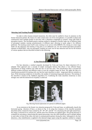 Human-Oriented Interaction with an Anthropomorphic Robot

Detecting And Tracking People
In order to allow human-oriented interaction, the robot must be enabled to focus its attention on the
human interaction partner. By means of a video camera and a set of two microphones, it is possible to detect and
continuously track multiple people in real time with a robustness comparable to systems, using wide field of
perception sensors. The developed generic tracking method is designed to flexibly make use of different kinds
of perceptual modules running asynchronously at different rates, allowing to easily adopt it for different
platforms. The tracking system itself is also running on our service robot BIRON [14], relying on a laser range
finder for the detection and tracking of leg pairs as an additional cue. For the human-equivalent perception
channels of BARTHOC, only two perceptua1 modules are used: one for face detection and one for the location
of various speakers that are described in detail in the following.

A. Face Detection
For face detection, a method originally developed by Viola and Jones for object detection [15] is
adopted. Their approach uses a cascade of simple rectangular features that allows a very efficient binary
classification of image windows into either the face or non face class. This classification step is executed for
different window positions and different scales to scan the complete image for faces. We apply the idea of a
classification pyramid [16] starting with very fast but weak classifiers to reject image parts that are certainly no
faces. With increasing complexity of classifiers, the number of remaining image parts decreases. The training of
the classifiers is based on the AdaBoost algorithm [17]. Combining the weak classifiers iteratively to more
stronger ones until the desired level of quality is achieved.

Fig. Showing Facial expressions of a person in different angles
As an extension to the frontal view detection proposed by Viola and Jones, we additionally classify the
horizontal gazing direction of faces, as shown in Fig. 4, by using four instances of the classifier pyramids
described earlier, trained for faces rotated by 20”, 40", 60", and 80”. For classifying left and right-turned faces,
the image is mirrored at its vertical axis, and the same four classifiers are applied again. The gazing direction is
evaluated for activating or deactivating the speech processing, since the robot should not react to people talking
to each other in front of the robot, but only to communication partners facing the robot. Subsequent to the face
detection, a face identification is applied to the detected image region using the eigenface method to compare
www.ijeijournal.com

Page | 28

 