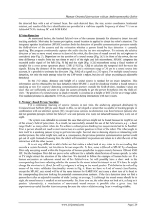 Human-Oriented Interaction with an Anthropomorphic Robot
the detected face with a set of trained faces. For each detected face, the size, center coordinates, horizontal
rotation, and results of the face identification are provided at a real-time capable frequency of about 7 Hz on an
Athlon64 2 GHz desktop PC with I GB RAM.
B.Voice Detection
As mentioned before, the limited field-of-view of the cameras demands for alternative detect ion and
tracking methods. Motivated by human perception, sound location is applied to direct the robot's attention. The
integrated speaker localization (SPLOC) realizes both the detection of possible communication partners outside
the field-of-view of the camera and the estimation whether a person found by face detection is currently
speaking. The program continuously captures the audio data by the two microphones. To estimate the relative
direction of one or more sound sources in front of the robot, the direction of sound toward the microphones is
considered (see Fig. 5). Dependent on the position of a sound source [Fig. 5(5)] in front of the robot, the run
time difference t results from the run times tr and tl of the right and left microphone. SPLOC compares the
recorded audio signal of the left [Fig. 5( l)] and the right [Fig. 5(2)] microphone using a fixed number of
samples for a cross power spectrum phase (CSP) [19] [Fig. 5(3)] to calculate the temporal shift between the
signals. Taking the distance of the microphones dmic and a minimum range of 30 cm to a sound source into
account, it is possible to estimate the direction [Fig. 5(4)] of a signal in a 2-D space. For multiple sound source
detection, not only the main energy value for the CSP result is taken, but also all values exceeding an adjustable
threshold.
In the 3-D space, distance and height of a sound source is needed for an exact detection. This
information can be obtained by the face detection when SPLOC is used for checking whether a found person is
speaking or not. For coarsely detecting communication partner, outside the field-of-view, standard values are
used that are sufficiently accurate to align the camera properly to get the person hypothesis into the field-ofview. The position of a sound source (a speaker mouth) is assumed at a height of 160 Cm for an average adult.
The standard distance is adjusted to 110 Cm, as observed during interactions with naive users.
C. Memory-Based Person Tracking
For a continuous tracking of several persons in real time, the anchoring approach developed by
Coradeschi and Saffiotti [20] is used. Based on this, we developed a variant that is capable of tracking people in
combination with our attention system [21]. In a previous version, no distinction was done between persons who
did not generate percepts within the field-of-view and persons who were not detected because they were out of
sight.
The system was extended to consider the case that a person might not be found because he might be out
of the sensory field of perception. As a result, we successfully avoided the use of far field sensors, e,g .. a laser
range finder, as many other robots do. To achieve a robust person tracking two requirements had to be handled.
First, a person should not need to start interaction at a certain position in front of the robot. The robot ought to
turn itself to a speaking person trying to get him into sight. Second, due to showing objects or interacting with
another person, the robot might turn, and as a consequence, the previous potential communication partner could
get out of sight. Instead of loosing him, the robot will remember his position and return to it after the end of the
interaction with the other person.
It is not very difficult to add a behavior that makes a robot look at any noise in its surrounding that
exceeds a certain threshold, but this idea is far too unspecific. At first, noise is filtered in SPLOC by a bandpass
filter only accepting sound within the frequencies of human speech that is approximately between 100 and 4500
HZ. But the bandpass filter did not prove to be sufficient for a reliable identification of human speech. A radio
or TV might attract the attention of the robot too. We decided to follow the example of human behavior. If a
human encounters an unknown sound out of his field-of-view, he will possibly have a short look in the
corresponding direction evaluating whether the reason for the sound arises his interest or not. If it does, he might
change his attention to it; if not, he will try to ignore it as long as the sound persists. This behavior is realized by
means of the voice validation functionality shown in Fig. 6. Since we have no kind of sound classification,
except the SPLOC, any sound will be of the same interest for BARTHOC and cause a short turn of its head to
the corresponding direction looking for potential communication partners. If the face detection does not find a
person there after an adjustable number of trials (lasting. on average, 2 s) although the sound source should be in
sight, the sound source is marked as not trustworthy. So, from now on, the robot does not look at it, as long as it
persists. Alternatively, a reevaluation of non-trusted sound sources is possible after a given time, but
experiments revealed that this is not necessary because the voice validation using faces is working reliable.

www.ijeijournal.com

Page | 29

 