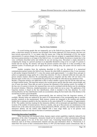Human-Oriented Interaction with an Anthropomorphic Robot

Fig. For Voice Validation
To avoid loosing people that are temporarily not in the field-of-view because of the motion of the
robot, a short-time memory for persons was developed. Our former approach [22] loses persons who have nor
been actively perceived for 2 s, no matter what the reason was. Using the terminology of [23], the anchor
representation of a person changes from grounded if sensor data are assigned, to ungrounded otherwise. If the
last known person position is no longer in the field-of-view, it is tested whether the person is trusted due to the
voice verification described earlier and whether he was not moving away. Movement is simply detected by
comparing the change in a person's position to an adjustable threshold as long as he is in sight. If a person is
trusted and not moving, the memory will keep the person's position and return to it later according to the
attention system. If someone gets out of sight because he is walking away, the system will not return to the
position.
Another exception from the anchoring described in [24] can be observed if a memorized
communication partner reenters the field-of-view, because the robot shifts its attention to him. It was necessary
to add another temporal threshold of 3 s since the camera needs approximately 1 s to adjust focus and gain to
achieve an appropriate image quality for a robust face detection. If a face is detected within the time span, the
person remains tracked, otherwise the corresponding person is forgotten and the robot will not look at his
direction again. In this case, it is assumed that the person has left while the robot did not pay attention to him.
Besides, a long-time memory was added that is able to realize whether a person who has left the robot and was
no longer tracked returns. The long-lime memory also records person specific data like name, person height, and
size of some ones head. These data are used to increase the robustness of the tracking system. For example, if
the face size of a person is known, the measured face size can be correlated with the known one for calculating
the person's distance. Otherwise, standard parameters are used, which me not as exact. The application of the
long-time memory is based on the face identification, which is included in the face detection. To avoid
misclassification, ten face identification results are accumulated, taking the best match only if the distance to the
second best exceeds a given threshold.
After successful identification, person-specific data are retrieved from the long-term memory, if
available. Missing values are replaced by the mean of 30 measurements of the corresponding data to consider
possible variations in the measurements. Both memory systems are integrated in the tracking and attention
module that is running in parallel to the face detection on the same desktop PC at a frequency of approximately
20 Hz. This enables real-time tracking for the interaction abilities with no principal and algorithmic limitations
in terms of the number of tracked persons. However, usually, only up to three persons are simultaneous in the
field-of-view of the robot, but more persons can be detected by SPLOC, and thus, also robustly tracked for the
interaction abilities. On the mobile robot BIRON with a laser range finder, up to ten persons were
simultaneously tracked in real time on the basis of continuous perception.
Integrating Interaction Capabilities
When interacting with humanoid robots, humans expect certain capabilities implicitly induced by the
appearance of the robot. Consequently, interaction should not be restricted to verbal communication although
this modality appears to be one of the most crucia1 ones. Concerning human-human communication, we
intuitively read on all these communication channels and also emit information about us. Watzlawick et al.
stated their first axiom on their communication theory in 1967 [25] that humans cannot communicate. But, in
www.ijeijournal.com

Page | 30

 