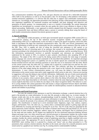 Human-Oriented Interaction with an Anthropomorphic Robot
fact, communication modalities like gesture, FEs, and gaze direction are relevant for a believable humanoid
robot, both on the productive as well as on the perceptive side. For developing a robot platform with humanoriented interaction capabilities, it is obvious that the robot has to support such multimodal communication
channels too. Accordingly, the approaches presented in the following, besides verbal perception and articulation,
also implement capabilities for emotional reception and feedback, and body language with detection and
generation of deictic gestures. As communication is seen as a transfer of knowledge, the current interaction
capabilities are incorporated in a scenario where the user guides the robot to pay attention to objects in their
shared surrounding. Additionally, a new approach in robotics adopted from the linguistic research enables the
robot to dynamically learn and detect different topics a person is currently talking about using the bunch of
multi modal communication channels from deictic gestures to speech.
A. Speech and Dialog
As a basis for verbal perception, we built upon incremental speech recognition (ISR) system [26] as a
state-of-the-art solution. On top of this statistical acoustic recognition module, an automatic speech
understanding (ASU) [27] is implemented, on the one hand, to improve the speech recognition, and on the other
hand, to decompose the input into structured communicative takes. The ASU uses lexical, grammatical, and
semantic information to build not only syntactically but also semantically correct sentences from the results of
the ISR. Thus, ASU is capable not only of rating the classified user utterances to full, partial, or no
understanding but also of correcting parts of an utterance that seemed to be misclassified or grammatically
incorrect according to the information given from the ISR, the used grammar, and the according lexicon. With
this information, grammatically incorrect or partially incomplete user utterances are semantically full
understood by the system in 84%, in contrast to pure syntactic classification only accepting 68% of the
utterances. The output of the ASU is used by the dialog system [28] to transfer the wide range of naturally
spoken language into concrete and limited commands to the described robot platform. An important advantage
of the dialog management system is it capability not only to transfer speech into commands, but to formulate
human-oriented answers and also clarifying questions to assist the user in its interaction with the robot. Based
on the current system state, the robot will, e.g., explain why it cannot do a certain task now and how the communication partner can force the robot to complete this task. This verbosity, and thus, the communication
behavior of the robot adapts during the interaction with a user, based on the verbosity the interaction partner
demonstrates. A more verbose communication partner, e.g., will cause the dialog to give more detailed
information on the current system state and to make suggestions which action to take next. A person not reacting
to suggestions will cause the dialog to stop with this information. Additionally, the use of more social and polite
content by a human-like "thanks" or "please" will cause the same behavior by the robot. Using the initial
verbosity in our scenario, where a person shows objects to the robot, the dialog will politely ask, if the system
missed a part of the object description or will clarify a situation where the same object gets different labels. The
reason might be that there exist two labels for one object or the object recognition failed. This behavior is similar to young children who cannot generalize first and assume a unique assignment between objects and labels,
and demonstrates how the described platform is also usable for interdisciplinary research in education between
parents and children in psychology.
B. Emotions and Facial Expressions
Not only the content of user utterances is used for information exchange, a special attention has to be
paid to the prosody as a meta information. In every day life, prosody is often used, e.g., in ironic remarks. If
humans would only rely on the content, misunderstandings would be standard. Thus, it is necessary that a
robotic interface for HRI has to understand such meta information in speech. We developed and integrated a
software to classify the prosody of an utterance [29] independently from the content in emotional states of the
speaker. The classification is trained up to seven emotional states: happiness, anger, fear, sadness, surprise,
disgust, and boredom. Now, the robot can, e.g., realize when a communication partner is getting angry and can
react differently by excusing and showing a calming FE on its face. The FE of the robot are generated by the
facial expression control interface. Based on the studies of Ekman and Friesen [30] and Ekman [3], FE can be
divided into six basic emotions: happiness, sadness, anger, fear, surprise, and disgust. Due to constrains given
by the mask and user studies, the FE disgust was replaced by the non emotional expression thinking, because
disgust and anger were very often mixed up and it proved necessary to demonstrate whether the system needs
more time for performing a task by generating a thinking face. The implemented model based on Ekman also
considers, besides the current emotional input, a kind of underlying mood that is slightly modified with every
classification result. The appropriate FE can be invoked from different modules of the overall system, e.g.,
BARTHOC starts smiling when it is greeted by a human and "stares" onto an object presented to it. The
parameters, basic emotion, emotion intensity, the affect on the mood, and values for a smooth animation can be
tested easily by a graphical user interface (see Fig. 9), creating intuitive understandable feedback.
www.ijeijournal.com

Page | 31

 