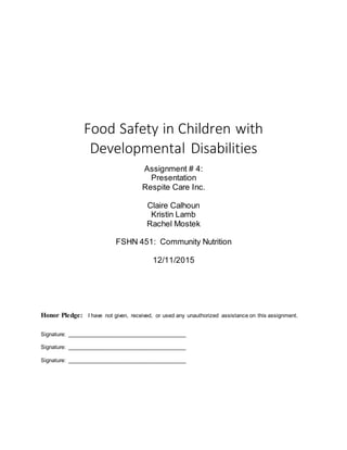 Food Safety in Children with
Developmental Disabilities
Assignment # 4:
Presentation
Respite Care Inc.
Claire Calhoun
Kristin Lamb
Rachel Mostek
FSHN 451: Community Nutrition
12/11/2015
Honor Pledge: I have not given, received, or used any unauthorized assistance on this assignment.
Signature: ______________________________________
Signature: ______________________________________
Signature: ______________________________________
 