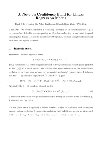 A Note on Conﬁdence Band for Linear
Regression Means
Dipak K Dey, Junfeng Liu, Nalini Ravishanker, Edwards Qiang Zhang (07-24-2015)
ABSTRACT. We are often interested in estimating the overall set of population means (e.g., a
curve or surface) deﬁned by the corresponding set of predictor values (e.g., across certain temporal
and/or spatial domains). When the model is correctly speciﬁed, we study a simple conﬁdence band
built upon least squares regression.
1 Introduction
We consider the linear regression model
yi = xiβ + ϵi, ϵi ∼ N(0, σ2
), (i = 1, . . . , n).
Let X (dimension n×p) be the design matrix which collects p-dimensional subject-speciﬁc predictor
vectors ({xi}) with sample size n. The ordinary least square estimation for the p-dimensional
coeﬃcient vector β and noise variance (σ2
) are denoted as ˆβ and ˆσ2
n−p, respectively. It is known
that the (1 − α) conﬁdence ellipsoid for CT
β (rank(C)= s ≤ p) is
{CT
β : (CT
β − CT ˆβ)T
[CT
(XT
X)−1
C]−1
(CT ˆβ − CT
β) ≤ sˆσ2
n−pFs,n−p,α}.
Speciﬁcally, the (1 − α) conﬁdence ellipsoid for β is
{β : (ˆβ − β)′
(X′
X)(ˆβ − β) ≤ pˆσ2
n−pFp,n−p,α}. (1)
A number of methods on multiple comparison and/or testing are available in the literature (e.g.,
Ravishanker and Dey, 2001).
The rest of the article is organized as follows. Section 2 studies the conﬁdence band for response
mean set estimation; Section 3 compares the conﬁdence band and ellipsoid approaches with regard
to the power for hypothesis testing; and Section 4 concludes with future directions.
1
 