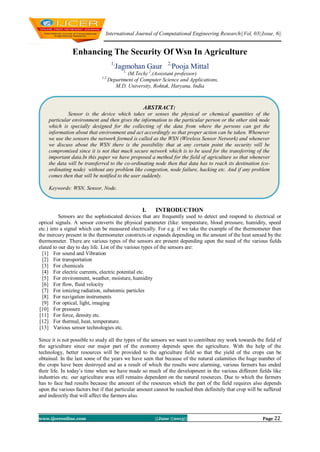 International Journal of Computational Engineering Research||Vol, 03||Issue, 6||
www.ijceronline.com ||June ||2013|| Page 22
Enhancing The Security Of Wsn In Agriculture
1,
Jagmohan Gaur 2,
Pooja Mittal
1,
(M.Tech) 2
,(Assistant professor)
1,2,
Department of Computer Science and Applications,
M.D. University, Rohtak, Haryana, India
I. INTRODUCTION
Sensors are the sophisticated devices that are frequently used to detect and respond to electrical or
optical signals. A sensor converts the physical parameter (like: temperature, blood pressure, humidity, speed
etc.) into a signal which can be measured electrically. For e.g. if we take the example of the thermometer then
the mercury present in the thermometer constricts or expands depending on the amount of the heat sensed by the
thermometer. There are various types of the sensors are present depending upon the need of the various fields
elated to our day to day life. List of the various types of the sensors are:
[1] For sound and Vibration
[2] For transportation
[3] For chemicals
[4] For electric currents, electric potential etc.
[5] For environment, weather, moisture, humidity
[6] For flow, fluid velocity
[7] For ionizing radiation, subatomic particles
[8] For navigation instruments
[9] For optical, light, imaging
[10] For pressure
[11] For force, density etc.
[12] For thermal, heat, temperature.
[13] Various sensor technologies etc.
Since it is not possible to study all the types of the sensors we want to contribute my work towards the field of
the agriculture since our major part of the economy depends upon the agriculture. With the help of the
technology, better resources will be provided to the agriculture field so that the yield of the crops can be
obtained. In the last some of the years we have seen that because of the natural calamities the huge number of
the crops have been destroyed and as a result of which the results were alarming, various farmers has ended
their life. In today’s time when we have made so much of the development in the various different fields like
industries etc. our agriculture area still remains dependent on the natural resources. Due to which the farmers
has to face bad results because the amount of the resources which the part of the field requires also depends
upon the various factors but if that particular amount cannot be reached then definitely that crop will be suffered
and indirectly that will affect the farmers also.
ABSTRACT:
Sensor is the device which takes or senses the physical or chemical quantities of the
particular environment and then gives the information to the particular person or the other sink node
which is specially designed for the collecting of the data from where the persons can get the
information about that environment and act accordingly so that proper action can be taken. Whenever
we use the sensors the network formed is called as the WSN (Wireless Sensor Network) and whenever
we discuss about the WSN there is the possibility that at any certain point the security will be
compromised since it is not that much secure network which is to be used for the transferring of the
important data.In this paper we have proposed a method for the field of agriculture so that whenever
the data will be transferred to the co-ordinating node then that data has to reach its destination (co-
ordinating node) without any problem like congestion, node failure, hacking etc. And if any problem
comes then that will be notified to the user suddenly.
Keywords: WSN, Sensor, Node.
 