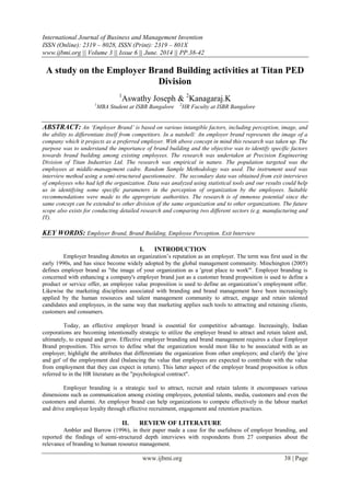 International Journal of Business and Management Invention
ISSN (Online): 2319 – 8028, ISSN (Print): 2319 – 801X
www.ijbmi.org || Volume 3 || Issue 6 || June. 2014 || PP.38-42
www.ijbmi.org 38 | Page
A study on the Employer Brand Building activities at Titan PED
Division
1
Aswathy Joseph & 2
Kanagaraj.K
1
MBA Student at ISBR Bangalore 2
HR Faculty at ISBR Bangalore
ABSTRACT: An ‘Employer Brand’ is based on various intangible factors, including perception, image, and
the ability to differentiate itself from competitors. In a nutshell: An employer brand represents the image of a
company which it projects as a preferred employer. With above concept in mind this research was taken up. The
purpose was to understand the importance of brand building and the objective was to identify specific factors
towards brand building among existing employees. The research was undertaken at Precision Engineering
Division of Titan Industries Ltd. The research was empirical in nature. The population targeted was the
employees at middle-management cadre. Random Sample Methodology was used. The instrument used was
interview method using a semi-structured questionnaire. The secondary data was obtained from exit interviews
of employees who had left the organization. Data was analyzed using statistical tools and our results could help
us in identifying some specific parameters in the perception of organization by the employees. Suitable
recommendations were made to the appropriate authorities. The research is of immense potential since the
same concept can be extended to other division of the same organization and to other organizations. The future
scope also exists for conducting detailed research and comparing two different sectors (e.g. manufacturing and
IT).
KEY WORDS: Employer Brand, Brand Building, Employee Perception. Exit Interview
I. INTRODUCTION
Employer branding denotes an organization‟s reputation as an employer. The term was first used in the
early 1990s, and has since become widely adopted by the global management community. Minchington (2005)
defines employer brand as "the image of your organization as a 'great place to work'". Employer branding is
concerned with enhancing a company's employer brand just as a customer brand proposition is used to define a
product or service offer, an employee value proposition is used to define an organization‟s employment offer.
Likewise the marketing disciplines associated with branding and brand management have been increasingly
applied by the human resources and talent management community to attract, engage and retain talented
candidates and employees, in the same way that marketing applies such tools to attracting and retaining clients,
customers and consumers.
Today, an effective employer brand is essential for competitive advantage. Increasingly, Indian
corporations are becoming intentionally strategic to utilize the employer brand to attract and retain talent and,
ultimately, to expand and grow. Effective employer branding and brand management requires a clear Employer
Brand proposition. This serves to define what the organization would most like to be associated with as an
employer; highlight the attributes that differentiate the organization from other employers; and clarify the 'give
and get' of the employment deal (balancing the value that employees are expected to contribute with the value
from employment that they can expect in return). This latter aspect of the employer brand proposition is often
referred to in the HR literature as the "psychological contract".
Employer branding is a strategic tool to attract, recruit and retain talents it encompasses various
dimensions such as communication among existing employees, potential talents, media, customers and even the
customers and alumni. An employer brand can help organizations to compete effectively in the labour market
and drive employee loyalty through effective recruitment, engagement and retention practices.
II. REVIEW OF LITERATURE
Ambler and Barrow (1996), in their paper made a case for the usefulness of employer branding, and
reported the findings of semi-structured depth interviews with respondents from 27 companies about the
relevance of branding to human resource management.
 