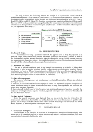 The Effect of organizational commitmentand…
www.ijbmi.org 32 | Page
The study examined the relationship between the strength of an organization's identity and OCB
performed by Moghadam [50]; Kirchner [51] and Allameh [52], whereas the research which are examining the
relationship between organizational identity strength and commitment accomplished by Meyer [53]; Cole &
Bruch [54]; GL Forward [55]; Riketta [56]. Employee commitment and organizational identity will foster social
behaviour (OCB) has the potential to provide significant benefits to organizations that improve the performance
of employees in the organization. Swaen and Maignan [57] developed a model of antecedents and consequences
of OCB as presented in the Image 2. 1.
III. RESEARCH METHOD
3.1. Research Design.
This research was using a quantitative approach, the approach used to study the population or a
particular sample, data collection using research instruments, quantitative data analysis / statistics, in order to
test the hypotheses that have been set. Quantitative research was deductive approach, which was used to answer
the research question the concept or theory that could be formulated hypotheses. The hypothesis was then tested
through field data collection based on the principle of empirical rational.
3.2. Population and Sample.
The unit of analysis (population) used in this research were employees in the Office of Jakarta Fire
Department, by using a sampling technique stratified random sample (stratified random sampling). Sample
stratification was based on different hierarchical positions, differences in the types of tasks, scope of authority
and responsibilities attached to the position referred to the appropriate level. Population of 3144 and a sample
were obtained by using the formula of Slovin obtained of 355 samples.
3.3. Data collection methods.
The process of collecting primary and secondary data was obtained by using three different data collection
techniques, such as:
a. Interviews, it was conducted to the Service employee of Jakarta Fire Department designated as responders to
obtain information in order to expand the horizon of the object of study, identify problems, and to confirm the
results of the analysis or discussion;
b. Survey, through the deployment of list of structured and administered statements / questions covered to the
respondent in writing to obtain a response from them, especially with regard to the construct of the study, and
the data obtained are intervals.
3.4. Data Analysis Techniques.
Before the research instruments were deployed, there was try out to be done first (trial) of the 30
respondents in order to check the reliability and validity, the results of the research instrument are qualified to be
proceed. For an analysis of the data obtained in the field of research, the technique used in this study was Partial
Lease Square (PLS), where the process was using the Smart PLS
IV. RESEARCH RESULT
4. 1. Respondent Deskription
In this chapter, it was containing an overview of the respondent's description of factors ranging from
gender, age of the respondents, the level of general education, rank and work experience, everything which were
summarized and presented in the following table.
 