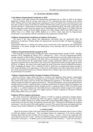 The Effect of organizational commitmentand…
www.ijbmi.org 35 | Page
IV. ANALYSIS AND DISCUSSION
1.The Influence Organizational Commitment on OCB
The results of this study indicate that organizational commitment has no effect on OCB at the Jakarta
Department Tackling. With the average value (mean) of 3.21, indicating that many members of the Jakarta
Office Tackling who have high organizational commitment or those who already have committed but have not
been able to make an impact on the behavior of OCB. Therefore these results are not the same as hypothesis that
has been built that is " organizational commitment higher, then the better the OCB. The results of this study also
did not support the results of previous studies such as Ackfeldt & Coote (2000); Meyer et al. (2002); Chen and
Francesco (2003); Carmeli & Freund (2004); Gautam et al. (2005); Begum (2005); Kim (2006); Paulin et al.
(2006); Foote et al. (2008), Noor (2009); Bakhshi et al. (2011), which states that the Organizational
Commitment is very important. With the commitment of the organization will form OCB.
2.Influence Organizational Commitment on Employee Performance.
The results of this study indicate that organizational commitment does not significantly affect the
performance of employees Tackling Jakarta. the organizational commitment higher, the higher the employee's
performance. Commitment
organizational behavior is a feeling and workers on the overall work of the organization and organizational
commitment is the relative strength of the identification of the individual and his involvement with the
organization.
3.Influence Organizational Identity Strength on OCB
Some researchers revealed research findings that affect organizational identity strength of OCB , including
Kirchner ( 2010) ; Moghadam & Tehrani ( 2011) ; Allameh et al . ( 2012) . The role of organizational identity
strength, especially in Jakarta Office Tackling the successful implementation must hold a public performance to
the city so that people are not apathetic to the labor officer in an attempt to extinguish the fire in the event of
fire. The results showed that the organizational identity strength significantly influence OCB. These results
support the hypothesis that has been built in this research that organizational identity strength higher the better
the OCB . In addition , the results of this study support the results of previous research conducted by Kirchner (
2010) ; Moghadam & Tehrani ( 2011) ; Allameh et al (2012) . Referred to as organizational identity strength is
how strong self-identity of an organization, so that can be a differentiator from other organizations and also to
how strong organizational identity can influence behavior that is willing to play more (extra role) and also on
the performance of its members .
4.Influence Organizational Identity Strength on Employee Performance
Results of previous studies stating that there is a positive and significant effect between organizational
identity with employee performance including Foreman & Whetten (1985); Black (2005); Voss et al. (2006).
Thus, based on the results of previous studies that established the hypothesis is "The higher the organizational
identity strength, the higher the employee performance". Having held hypothesis testing, organizational identity
strength turned out to have a significant effect on employee performance. From these results, the hypothesis was
accepted. Beside that organizational identity strength also have a significant effect on OCB. Thus OCB cannot
be called as a variable mediating the relationship between organizational identity strength with employee
performance. The results of this study also supports previous research conducted by Foreman & Whetten
(2002); Black (2005); Voss et al. (2006).
5.Influence OCB on employee performance.
The results showed that significantly the influence of OCB on employee performance Tackling Jakarta.
Some previous researchers mentioned that OCB can improve employee performance with both of them:
Podsakoff et al. (2000); Jahangir et al. (2004); Erturk (2007); Jung & Hong (2008); Bagheri et al. (2011). Based
on the results of the previous study, the hypothesis that has been built: "The better the OCB higher the employee
performance ", thus the results of this study together or received. The results of this study also supports previous
research results include: Podsakoff et al. (2000); Jahangir et al. (2004); Erturk (2007); Jung & Hong (2008).
V. CONCLUSION
Based on the analysis of data in this study indicate that organizational commitment shown to have no effect
on OCB and employee performance . This can happen because the composition of the Service employee
Tackling Jakarta there are some members who recruit new ( tenure < 5 years ) , there are also employees who
work experiences less than 15 years , who has not established organizational commitment, especially continuous
dimensions ( continuance ) . In addition, there are some members of the retirement ( < 3 years into retirement ),
 