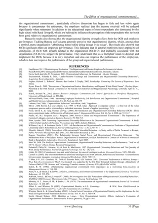 The Effect of organizational commitmentand…
www.ijbmi.org 36 | Page
the organizational commitment , particularly affective dimension has begun to fade and less stable again
because it concentrates the retirement, the employee realized that the income received will be reduced
significantly when retirement In addition to the educational aspect of most respondents also dominated by the
high school with Rank Group II, which are believed to influence the perception of the respondents who have not
been good relative to organizational commitment.
Research results also showed that the organizational identity strength affects both the OCB and employee
performance. Tackling Bureau staff Jakarta generally perceive that organizational identity, which, among other
a symbol, motto organization "Abstinence home before dying though lives stakes". The results also showed that
OCB significant effect on employee performance. This indicates that in general employees have applied to all
dimensions of OCB both directly related to the organization (OCB-O) and indirectly associated with the
organization (OCB-I) to support its performance. They understand that as a firefighter needs to develop and
implement the OCB, because it is very important and also can improve the performance of the employees,
which in turn can improve the performance of the group and organizational performance.
REFERENCES
[1] FaujiBowo,(2011)“Monitoring and Evaluation “FireDepartmentAndDisaster EmployeePerformance in Jakarta.
[2] Bacal,Robert,2004, Management Performance,translatedSuryadharma&YanuarIrawan, Gramedia, Jakarta.
[3] Davis, Keith dan John W. Newstrom. 2001, Organizational behaviour. 1a. Translated Jakarta: Erlangga.
[4] Truckenbrodt, Yolanda B. 2000, “Leader-Member Exchange and Commitment and Organizational Citizenship Behaviour”,
Acquisition Review Quarterly—Summer,
[5] Hughes, Richard L., Robert C. Ginnett, dan Gordon J. Curphy, 2002, Leadership: Enhancing The Lesson of Experience, New
Jersey.
[6] Byrne, Zinta S., 2003, “Perceptions of Organizational Justice, Identification, and Support Within Work Teams”, Working Paper,
Presented at the 18th Annual Conference of the Society for Industrial and Organizational Psychology, Colorado, April 11-13,
2003.
[7] Scholl, Richard W., 2002, Human Resource Strategies: Commitment and Control Approaches to Workforce Management,
University of Rhode Island, pp. 233-244,
[8] McNeese-Smith, Dona, 1996, “Increasing Employee Productivity, Job Satisfaction, and Organizational Commitment”, Hospital
and Health Services Administration, Vol.41, No.2, pp.160-175
[9] Luthans, Fred, 2006, “Organizational Behaviour”,ten edition, Andi, Yogyakarta
[10] Meyer , BM, Ravlin, E.C and Adkins, C.L. 1989. A Work value Approach to corporate culture : a field test of the value
congruence process and its relationship to individual outcomes. Journal of applied psychology. 7 (3)
[11] Foote, David A., & Tang, Thomas Li-Ping. (2008). Job Satisfaction and Organizational Citizenship Behaviour (OCB) : Does
team commitment make a difference in self-directed teams ? Management Decision, Vol. 46, No. 6, 2008, pp. 933-947.
[12] Paulin, M., R.J. Ferguson, and J. Bergeron, 2006, Service Climate and Organizational Commitment : The Importance of
Customer Linkages, Journal of Business Research, 59, 906-915.
[13] Noor, Ayesha. 2009. Examining Organizational Citizenship Behaviour as the Outcome of Organizational Commitment : A Study
of Universities teachers of Pakistan. Proceedings 2nd CBRC, Lahore, Pakistan.
[14] Williams, Lary J., & Anderson, Stella E. 1991. Job Satisfaction and Organizational Commitment as Predictors of Organizational
Citizenship and In-Role Behavior.Journal of Management, Vol. 17, No. 3, 601-617.
[15] Alotaibi, Adam G. (2001). Antecedents of Organizational Citizenship Behaviour : A Study public of Public Personnel in Kuwait,
Public Personnel Management; Fall 2001; 303, ABI/Inform Research, p. 363.
[16] Begum, Noorjahan. (2005). The Relationship between Social Power and Organizational Citizenship Behaviour : The
Meditational Role of Procedural Justice, Organizational Commitment, and Job Satisfaction in Context of A Private Commercial
Bank in Bangladesh. Independent University, Bangladesh. April 2005.
[17] Shu-Chi. 2008. The Study of Organizational Commitment, Organizational Citizenship Behaviour, and Performance : The Case of
ETTV. Master’s Thesis.Human Resource Management.
[18] Podsakoff, Philip M., Ahearne, M., & Scott B. MacKenzie. 1997. Organizational Citizenship Behaviour and The Quantity of
Work Group Performance. Journal of Applied Psychology, Vol. 82 : 262-270.
[19] Gilder, D. (2003). Commitment, trust and work behaviour: the case of contingent workers. Personnel Review, 32(5), 588-604.
[20] Carmeli A (2003). The relationship between emotional intelligence and work attitudes, behaviour and outcomes: An examination
between senior managers. Journal of Managerial Psychology, 18(8): 788-813.
[21] O’Shea, P.G., G.F. Goodwin, J.E. Driskell, Eduardo Salas, S.D. Ardison, 2003. Contextual Performance in Military Settings :
What Role Does Commitment Play? .The research was supported by the US Army Research Institute through a Department of
Defence (DoD) STTR (Science and Technology Transfer) contract. (Contract # DASWo1-01-C-0034)
[22] Scholl, R. W. (1981). Differentiating organizational commitment from expectancy as a motivating force.Academy of
Management Review, 6, 589–599.
[23] Allen, N. J., & Meyer, J. P. (1996). Affective, continuance, and normative commitment to the organization.Journal of Vocational
Behaviour, 49, 252–276.
[24] Ackfeldt, Anna L. &Coote, Leonard V. (2000). An Investigation into The Antecedents of Organizational Citizenship Behaviours.
ANZMAC 2000 Visionary Marketing for the 21st
Century : Facing The Challenge 217.
[25] Mowday, R. T., Steers, R. M., & Porter, L. W. (1979). The measurement of organizational commitment.Journal of Vocational
Behaviour, 14, 224–247.
[26] Albert S., and Whetten, D. (1985). Organizational Identity in L.L. Cummings & B.M. Staw (Eds).Research in
Organizational Behaviour (Vol. 7), 263-295. Greenwich, CT, JAI Press.
[27] Whetten, David A., & Alison Mackey. (2002). A Social Actor Conception of Organizational Identity and Its Implications for the
Study of Organizational Reputation.Business Society, Vol. 41, No. 4, 393-414.
[28] Smith, Edward Bishop. 2011. Identities as Lenses : How Organizational Identity Affects Audience’s Evaluation of
Organizational Performance. Administrative Science Quarterly, 56, pp. 61-94.
 