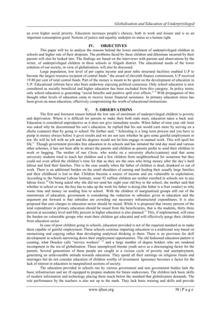 Globalisation and Education of Underprivileged
www.ijhssi.org 38 | P a g e
an even higher social priority. Education increases people‟s choices, both in work and leisure and is so an
important consumption good. Notions of justice and equality underpin its status as a human right.
IV. OBJECTIVES
This paper will try to analyse the reasons behind the lower enrolment of underprivileged children in
schools and higher rate of their dropouts. The problems faced by these children and dilemmas incurred by their
parents will also be looked into. The findings are based on the interviews with parents and observations by the
writer, of underprivileged children in three schools in Aligarh district. The educational needs of the lower
echelons of our society, in view of globalization, will also be discussed.
Large population, low level of per capita income and poor infra structural facilities enabled U.P to
become the largest resource recipient of central funds.8
the award of eleventh finance commission, U.P received
19.80 per cent of total central funds. Part of the money is meant to be spent on the development of education in
U.P. Educational reforms have also been underway enjoying political consensus. Only school education is now
considered as socially beneficial and higher education has been excluded from this category. In policy terms,
only school education is generating “social benefits and positive spill over effects.” 9
With propagation of this
thought other levels of education came to receive lesser financial assistance. In primary education stress has
been given on mass education, effectively compromising the worth of educational instructions.
V. 5. OBSERVATIONS
The first and foremost reason behind the low rate of enrolment of underprivileged children is poverty
and deprivation. Where it is difficult for parents to make their both ends meet, education takes a back seat.
Education is considered unproductive as it does not give immediate results. When father of nine year old Amir
was asked why he discontinued his son‟s education, he replied that his son would earn more by serving on a
dhaba (canteen) than by going to school. He further said, “ Schooling is a long term process and you have to
pump in money always before it gives results and we are not sure whether he gets some gainful employment or
not. He will be left with no job and his degrees would not let him engage in manual work. This will spoil his
life.” Though government provides free education in its schools and has initiated the mid day meal and various
other schemes, it has not been able to attract the parents and children as parents prefer to send their children to
work or begging. The mother of one Chotu, who works on a university dhaba,(canteen) said that some
university students tried to teach her children and a few children from neighbourhood for sometime but they
could not even afford the children‟s time for that as they are the ones who bring money after the day‟s hard
labour and feed their families. This is the case usually when the father of children is dead, drunkard or out of
work. There is an additional burden on the small shoulders of earning and feeding their usually large families
and their childhood is lost to that. Children become a source of income and are vulnerable to exploitation.
According to the National Labour Institute, some 92 million children are neither enrolled in schools nor in any
labour force.10
On being asked why she did not send her eight year old boy to the school, the mother said that
whether in school or not, the boy has to take up the work his father is doing (the father is a fruit vendor) so why
waste time and money on sending him to school. With the children of marginalized groups still out of the
mainstream of education, government is considering the reduction in subsidies given in education and the
argument put forward is that subsidies are crowding out necessary infrastructural expenditures. It is also
proposed that user charges in education sector should be raised. While it is proposed that twenty percent of the
total expenditure in primary education should be raised from the beneficiaries, that is the students, thirty three
percent at secondary level and fifty percent in higher education is also planned.11
This, if implemented, will raise
the burden on vulnerable groups who want their children get educated and will effectively purge their children
from education sector.
In case of poor children going to schools, education provided is not of the required standard as to make
them capable of gainful employment. These schools continue imparting education in a traditional way based on
memorising and copying rather than developing analytical thinking in them. There is no provision for skill
development in schools narrowing down their employment opportunities. The old fashioned education pattern is
creating, what Drucker calls “service workers” 12
and a large number of degree holders who are rendered
incompetent in the era of globalization. These unemployed literate youth serve as a discouraging factor for the
parents. Several generations of these people are caught in a vicious cycle of poverty and unemployment,
generating an unfavourable attitude towards education. They spend all their earnings on religious rituals and
marriages but do not consider education of children worthy of investment. Ignorance becomes a factor for the
lack of interest in education in marginalized sections of society.
The education provided in schools run by various government and non government bodies lack the
basic infrastructure and are ill equipped to prepare students for future endeavours. The children lack basic skills
of modern information and technology placing them much below the standard that globalization demands. The
role performance by the teachers is also not up to the mark. They lack basic training and skills and provide
 