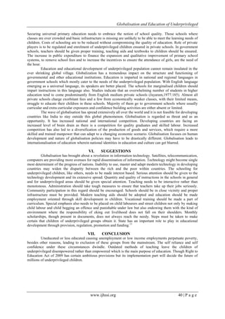 Globalisation and Education of Underprivileged
www.ijhssi.org 40 | P a g e
Securing universal primary education needs to embrace the notion of school quality. Those schools where
classes are over crowded and basic infrastructure is missing are unlikely to be able to meet the learning needs of
children. Costs of schooling are to be reduced without compromising the quality of education. Role of private
players is to be regulated and enrolment of underprivileged children ensured in private schools. In government
schools, teachers should be given proper training, teaching aids and textbooks to children should be ensured.
The increase in public expenditure to finance the expansion and qualitative improvement of primary school
systems, to remove school fees and to increase the incentives to ensure the attendance of girls, are the need of
the hour.
Education and educational development of underprivileged population cannot remain insulated in the
ever shrinking global village. Globalization has a tremendous impact on the structure and functioning of
governmental and other educational institutions. Education is imparted in national and regional languages in
government schools which mostly cater to the needs of the underprivileged population. With English language
emerging as a universal language, its speakers are better placed. The schools for marginalised children should
impart instructions in this language also. Studies indicate that an overwhelming number of students in higher
education tend to come predominantly from English medium private schools (Jayaram,1977:185). Almost all
private schools charge exorbitant fees and a few from economically weaker classes, with their limited means,
struggle to educate their children in these schools. Majority of them go to government schools where usually
curricular and extra curricular exposures and confidence building activities are either absent or limited.
The wave of globalisation has spread extensively all over the world and it is not feasible for developing
countries like India to stay outside this global phenomenon. Globalisation is regarded as threat and as an
opportunity. It has increased national and international competition. Developing countries are facing an
increased level of brain drain as there is a competition for quality graduates and skilled labour. Increased
competition has also led to a diversification of the production of goods and services, which require a more
skilled and trained manpower that can adapt to a changing economic scenario. Globalisation focuses on human
development and nature of globalisation policies may have to be drastically different. Globalisation leads to
internationalisation of education wherein national identities in education and culture can get blurred.
VI. SUGGESTIONS
Globalisation has brought about a revolution in information technology. Satellites, telecommunication,
computers are providing more avenues for rapid dissemination of information. Technology might become single
most determinant of the progress of nations. Inability to use, master and adapt modern technology in developing
countries may widen the disparity between the rich and the poor within countries. The schooling for
underprivileged children, like others, needs to be made interest based. Serious attention should be given to the
technology development and its extensive spread. Quantity and quality of instructions in the schools in general
and for underprivileged areas should be given special attention. Teaching needs to be interactive rather than
monotonous. Administration should take tough measures to ensure that teachers take up their jobs seriously.
Community participation in this regard should be encouraged. Schools should be in close vicinity and proper
infrastructure must be provided. Modern teaching aids should be adopted and education should be made
employment oriented through skill development in children. Vocational training should be made a part of
curriculum. Special emphasis also needs to be placed on child labourers and street children not only by making
child labour and child begging an offence and punishable under law but also endowing them with the kind of
environment where the responsibility of eking out livelihood does not fall on their shoulders. Monthly
scholarships, though present in documents, does not always reach the needy. Steps must be taken to make
certain that children of underprivileged groups obtain it. State has an important role to play in educational
development through provision, regulation, promotion and funding.13
VII. CONCLUSION
Uneducated or less educated causing unemployment or low income employments perpetuate poverty,
besides other reasons, leading to exclusion of these groups from the mainstream. The self reliance and self
confidence under these circumstances dwindle. Outdated methods of teaching leave the children of
underprivileged disempowered rather than empowered which is the main purpose of education. Though Right to
Education Act of 2009 has certain ambitious provisions but its implementation part will decide the future of
millions of underprivileged children.
 