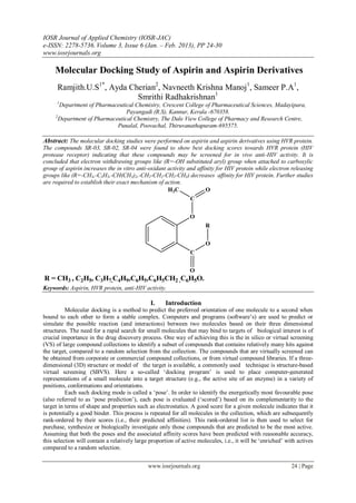 IOSR Journal of Applied Chemistry (IOSR-JAC)
e-ISSN: 2278-5736. Volume 3, Issue 6 (Jan. – Feb. 2013), PP 24-30
www.iosrjournals.org

     Molecular Docking Study of Aspirin and Aspirin Derivatives
      Ramjith.U.S1*, Ayda Cherian2, Navneeth Krishna Manoj1, Sameer P.A1,
                            Smrithi Radhakrishnan1
      1
       Department of Pharmaceutical Chemistry, Crescent College of Pharmaceutical Sciences, Madayipara,
                                 Payangadi (R.S), Kannur, Kerala -670358.
     2
       Department of Pharmaceutical Chemistry, The Dale View College of Pharmacy and Research Centre,
                             Punalal, Poovachal, Thiruvanathapuram-695575.

Abstract: The molecular docking studies were performed on aspirin and aspirin derivatives using HVR protein.
The compounds SR-03, SR-02, SR-04 were found to show best docking scores towards HVR protein (HIV
protease receptor) indicating that these compounds may be screened for in vivo anti-HIV activity. It is
concluded that electron withdrawing groups like (R=-OH substituted aryl) group when attached to carboxylic
group of aspirin increases the in vitro anti-oxidant activity and affinity for HIV protein while electron releasing
groups like (R=-CH3,-C2H5,-CH(CH3)2,-CH2-CH2-CH2-CH3) decreases affinity for HIV protein. Further studies
are required to establish their exact mechanism of action.
                                                     H3C              O
                                                               C

                                                                O
                                                                       R

                                                                       O
                                                                C

                                                                O
R = CH3 , C2H5, C3H7,C4H9,C6H5,C6H5CH2 ,C6H5O.
Keywords: Aspirin, HVR protein, anti-HIV activity.

                                               I.    Introduction
          Molecular docking is a method to predict the preferred orientation of one molecule to a second when
bound to each other to form a stable complex. Computers and programs (software‟s) are used to predict or
simulate the possible reaction (and interactions) between two molecules based on their three dimensional
structures. The need for a rapid search for small molecules that may bind to targets of biological interest is of
crucial importance in the drug discovery process. One way of achieving this is the in silico or virtual screening
(VS) of large compound collections to identify a subset of compounds that contains relatively many hits against
the target, compared to a random selection from the collection. The compounds that are virtually screened can
be obtained from corporate or commercial compound collections, or from virtual compound libraries. If a three-
dimensional (3D) structure or model of the target is available, a commonly used technique is structure-based
virtual screening (SBVS). Here a so-called „docking program‟ is used to place computer-generated
representations of a small molecule into a target structure (e.g., the active site of an enzyme) in a variety of
positions, conformations and orientations.
          Each such docking mode is called a „pose‟. In order to identify the energetically most favourable pose
(also referred to as „pose prediction‟), each pose is evaluated („scored‟) based on its complementarity to the
target in terms of shape and properties such as electrostatics. A good score for a given molecule indicates that it
is potentially a good binder. This process is repeated for all molecules in the collection, which are subsequently
rank-ordered by their scores (i.e., their predicted affinities). This rank-ordered list is then used to select for
purchase, synthesize or biologically investigate only those compounds that are predicted to be the most active.
Assuming that both the poses and the associated affinity scores have been predicted with reasonable accuracy,
this selection will contain a relatively large proportion of active molecules, i.e., it will be „enriched‟ with actives
compared to a random selection.


                                              www.iosrjournals.org                                           24 | Page
 