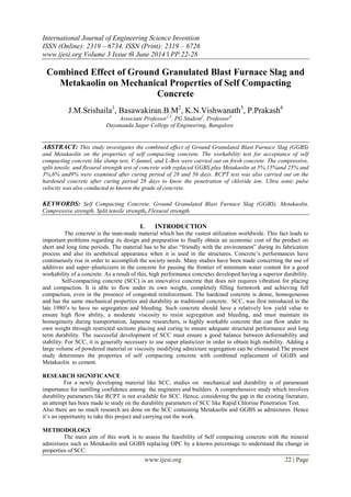 International Journal of Engineering Science Invention
ISSN (Online): 2319 – 6734, ISSN (Print): 2319 – 6726
www.ijesi.org Volume 3 Issue 6ǁ June 2014 ǁ PP.22-28
www.ijesi.org 22 | Page
Combined Effect of Ground Granulated Blast Furnace Slag and
Metakaolin on Mechanical Properties of Self Compacting
Concrete
J.M.Srishaila1
, Basawakiran.B.M2
, K.N.Vishwanath3
, P.Prakash4
Associate Professor1,3
, PG Student2
, Professor4
Dayananda Sagar College of Engineering, Bangalore
ABSTRACT: This study investigates the combined effect of Ground Granulated Blast Furnace Slag (GGBS)
and Metakaolin on the properties of self compacting concrete. The workability test for acceptance of self
compacting concrete like slump test, V-funnel, and L-Box were carried out on fresh concrete. The compressive,
split tensile, and flexural strength test of concrete with replaced GGBS plus Metakaolin at 5%,15%and 25% and
3%,6% and9% were examined after curing period of 28 and 56 days. RCPT test was also carried out on the
hardened concrete after curing period 28 days to know the penetration of chloride ion. Ultra sonic pulse
velocity was also conducted to known the grade of concrete.
KEYWORDS: Self Compacting Concrete, Ground Granulated Blast Furnace Slag (GGBS), Metakaolin,
Compressive strength, Split tensile strength, Flexural strength.
I. INTRODUCTION
The concrete is the man-made material which has the vastest utilization worldwide. This fact leads to
important problems regarding its design and preparation to finally obtain an economic cost of the product on
short and long time periods. The material has to be also “friendly with the environment” during its fabrication
process and also its aesthetical appearance when it is used in the structures. Concrete’s performances have
continuously rise in order to accomplish the society needs. Many studies have been made concerning the use of
additives and super–plasticizers in the concrete for passing the frontier of minimum water content for a good
workability of a concrete. As a result of this, high performance concretes developed having a superior durability.
Self-compacting concrete (SCC) is an innovative concrete that does not requires vibration for placing
and compaction. It is able to flow under its own weight, completely filling formwork and achieving full
compaction, even in the presence of congested reinforcement. The hardened concrete is dense, homogeneous
and has the same mechanical properties and durability as traditional concrete. SCC, was first introduced in the
late 1980’s to have no segregation and bleeding. Such concrete should have a relatively low yield value to
ensure high flow ability, a moderate viscosity to resist segregation and bleeding, and must maintain its
homogeneity during transportation, Japanese researchers, is highly workable concrete that can flow under its
own weight through restricted sections placing and curing to ensure adequate structural performance and long
term durability. The successful development of SCC must ensure a good balance between deformability and
stability. For SCC, it is generally necessary to use super plasticizer in order to obtain high mobility. Adding a
large volume of powdered material or viscosity modifying admixture segregation can be eliminated.The present
study determines the properties of self compacting concrete with combined replacement of GGBS and
Metakaolin to cement.
RESEARCH SIGNIFICANCE
For a newly developing material like SCC, studies on mechanical and durability is of paramount
importance for instilling confidence among the engineers and builders. A comprehensive study which involves
durability parameters like RCPT is not available for SCC. Hence, considering the gap in the existing literature,
an attempt has been made to study on the durability parameters of SCC like Rapid Chlorine Penetration Test.
Also there are no much research are done on the SCC containing Metakaolin and GGBS as admixtures. Hence
it’s an opportunity to take this project and carrying out the work.
METHODOLOGY
The main aim of this work is to assess the feasibility of Self compacting concrete with the mineral
admixtures such as Metakaolin and GGBS replacing OPC by a known percentage to understand the change in
properties of SCC.
 