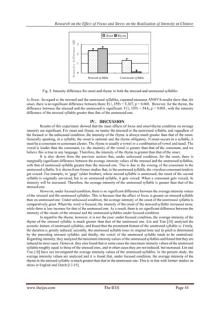 Research on the Effect of Focus and Stress on the Realization of Intensity in Chinese
www.theijes.com The IJES Page 44
0
1
2
3
Stressed syllable Unstressed syllable
Intensitydifference(dB)
Onset Rhyme
Fig. 3. Intensity difference for onset and rhyme in both the stressed and unstressed syllables
b) Stress: In regard to the stressed and the unstressed syllables, repeated measures ANOVA results show that, for
onset, there is no significant difference between them: F(1, 159) = 3.367, p = 0.068. However, for the rhyme, the
difference between the stressed and the unstressed is significant: F(1, 159) = 54.6, p < 0.001, with the intensity
difference of the stressed syllable greater than that of the unstressed one.
IV. DISCUSSION
Results of this experiment showed that the main effects of focus and onsetrhyme condition on average
intensity are significant. For onset and rhyme, no matter the stressed or the unstressed syllable, and regardless of
the focused or the unfocused condition, the intensity of the rhyme is always much greater than that of the onset.
Generally speaking, in a syllable, the onset is optional and the rhyme obligatory. If onset occurs in a syllable, it
must be a consonant or consonant cluster. The rhyme is usually a vowel or a combination of vowel and nasal. The
vowel is louder than the consonant, i.e. the intensity of the vowel is greater than that of the consonant, and we
believe this is true in any language. Therefore, the intensity of the rhyme is greater than that of the onset.
It is also shown from the previous section that, under unfocused condition, for the onset, there is
marginally significant difference between the average intensity values of the stressed and the unstressed syllables,
with that of unstressed syllable greater than the stressed one. This is due to the voicing of the consonant in the
unstressed syllable. It is shown from former studies that, in the unstressed syllable, the voiceless consonant tends to
get voiced. For example, in „gege‟ (elder brother), whose second syllable is unstressed, the onset of the second
syllable is originally unvoiced, but in an unstressed syllable, it gets voiced. When a consonant gets voiced, its
intensity will be increased. Therefore, the average intensity of the unstressed syllable is greater than that of the
stressed one.
However, under focused condition, there is no significant difference between the average intensity values
of the stressed and the unstressed syllables. This is because that the effect of focus is greater on stressed syllable
than on unstressed one. Under unfocused condition, the average intensity of the onset of the unstressed syllable is
comparatively great. When the word is focused, the intensity of the onset of the stressed syllable increased more,
while there is less increase for that of the unstressed one. As a result, there is no significant difference between the
intensity of the onsets of the stressed and the unstressed syllables under focused condition.
In regard to the rhyme, however, it is not the case: under focused condition, the average intensity of the
rhyme of the stressed syllable is much greater than that of the unstressed one. Lin and Yan [10] analyzed the
acoustic feature of unstressed syllables, and found that the prominent feature of the unstressed syllable is: Firstly,
the duration is greatly reduced; secondly, the unstressed syllable loses its original tone and its pitch is determined
by the preceding stressed syllable; and thirdly, the vowel of the unstressed syllable tends to be centralized.
Regarding intensity, they analyzed the maximum intensity values of the unstressed syllables and found that they are
reduced in most cases. However, they also found that in some cases the maximum intensity values of the unstressed
syllable roughly equal to those of the stressed ones, and in other cases they are not reduced, but increased. Lin and
Yan [10] have not investigated the average intensity values of the unstressed syllables. In the present study, the
average intensity values are analyzed and it is found that, under focused condition, the average intensity of the
rhyme in the stressed syllable is much greater than that in the unstressed one. This is in line with former studies on
stress in English and Dutch [12-15].
 