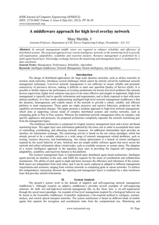 IOSR Journal of Computer Engineering (IOSRJCE)
ISSN: 2278-0661 Volume 3, Issue 6 (Sep-Oct. 2012), PP 36-38
www.iosrjournals.org

         A middleware approach for high level overlay network
                                            Mary Metilda. J
         Assistant Professor, Department of CSE, Roever Engineering College, Perambalur - 621 212

Abstract: In network management middle wares are required to enhance reliability and efficiency of
distributed systems. The proposed approach uses swarm-intelligence networks at the monitoring level to provide
self-organization, adaptability, scalability and reactivity features. Resource management is performed by a
multi-agent based layer. Knowledge exchange between the monitoring and management layers is mediated by a
data warehouse.
General Terms: Management, Performance, Reliability, Algorithms.
Keywords: Intelligent middleware, Network Management, Swarm intelligence, Ant algorithms.

                                              I.          Introduction
         The design of distributed applications for large scale dynamic networks, such as ad-hoc networks or
wireless mesh networks, introduces several challenges which cannot be entirely solved by traditional network
management techniques. Low-level network management is not sufficient to ensure reliable and persistent
connectivity of pervasive devices, making it difficult to meet user specified Quality of Service (QoS). It is
possible to further improve the performance of existing mechanisms for known low-level problems like network
devices supervision, higher level solutions may prove to be more effective and simpler to implement. High-level
management is typically tied to specific information and requirements, and is likely expected to deal with more
abstract problems. It is thus worth implementing intelligent high-level network management middleware’s that
the dynamic, heterogeneous and volatile nature of the network to provide a robust, reliable, and efficient
platform to meet requirement. Those goals are imply proactive and reactive behaviors, prediction and the
capability environmental changes. This paper presents a modular approach to high-level network management,
which aims at supporting various kinds of complex distributed systems and overlay networks, such as
computing grids or Peer to Peer systems. Whereas the traditional network management relies on complex, task
specific appliances and protocols, the proposed architecture completely separates the network monitoring part
from the management logics.
          The multilayer architecture is composed of a higher resource management layer and a lower ant-based
monitoring layer. The upper layer uses information gathered by the lower one in order to accomplish their tasks
of controlling, coordinating, and allocating network resources. An additional intermediate layer provides an
interface for information exchange. The monitoring activity is based on the ant colony paradigm, which has
already proved to be a suitable solution to a wide range of network management related problems, such as
routing, resource discovery, and load-balancing. Ant colony optimization is a branch of swarm intelligence
inspired by the social behavior of ants. Artificial ants are simple mobile software agents that move across the
network and collect information about visited nodes, such as available resources or system status. The adoption
of a swarm intelligence approach in the signaling layer aims at providing the required self organization,
adaptability, scalability, and reactivity features to the platform.
         The resource management layer is implemented upon distributed agent based architecture. Intelligent
agents provide an interface to the user, and fulfill the requests by the mean of coordination and collaboration
mechanisms. The ability of each agent to adapt and learn increases the efficiency and robustness of the system.
Both layers are independent from each other, and it can be easily replaced or adapted to different management
requirements and scenarios, ranging from wireless networks to computing grids or sensor networks. To enforce
this independence, interaction between the signaling and management layers is mediated by a data warehouse
layer that provides stateful information.

                                      II.         System Analysis
         The present’s system work in the domain of adaptive and self-organizing network management
middleware’s. Although research on adaptive middleware’s provides several examples of self-organizing
solutions for both low and high-level network management, like in, the focus here is on self organization
through the social insect paradigm. An example of low-level management inspired by a biological behavior can
be found in the Ecomobile middleware. Ecomobile implements a bio-inspired method to configure, monitor,
analyze, and control optical transport networks. The system architecture is based on different kinds of mobile
agents that separate the navigation and coordination tasks from the computational one. Monitoring and

                                            www.iosrjournals.org                                      36 | Page
 
