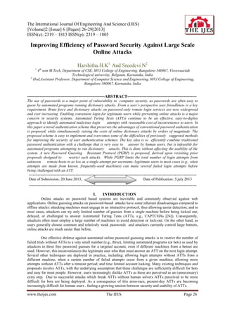 The International Journal Of Engineering And Science (IJES)
||Volume||2 ||Issue|| 6 ||Pages|| 26-29||2013||
ISSN(e): 2319 – 1813 ISSN(p): 2319 – 1805
www.theijes.com The IJES Page 26
Improving Efficiency of Password Security Against Large Scale
Online Attacks
Harshitha.H.K1
And Sreedevi.N2
1
4th
sem M.Tech, Department of CSE, MVJ College of Engineering, Bangalore-560067, Visveswariah
Technological university, Belgaum, Karnataka, India
2
Hod,Assistant Professor, Department of Computer Science and Engineering, MVJ College of Engineering,
Bangalore-560067, Karnataka, India
--------------------------------------------------------ABSTRACT--------------------------------------------------
The use of passwords is a major point of vulnerability in computer security, as passwords are often easy to
guess by automated programs running dictionary attacks. From a user’s perspective user friendliness is a key
requirement. Brute force and dictionary attacks on password-only remote login services are now widespread
and ever increasing. Enabling convenient login for legitimate users while preventing online attacks is a major
concern in security systems. Automated Turing Tests (ATTs) continue to be an effective, easy-to-deploy
approach to identify automated malicious login attempts with reasonable cost of inconvenience to users. In
this paper a novel authentication scheme that preserves the advantages of conventional password authentication
is proposed, while simultaneously raising the costs of online dictionary attacks by orders of magnitude. The
proposed scheme is easy to implement and overcomes some of the difficulties of previously suggested methods
for improving the security of user authentication schemes. The key idea is to efficiently combine traditional
password authentication with a challenge that is very easy to answer by human users, but is infeasible for
automated programs attempting to run dictionary attacks. This is done without affecting the usability of the
system. A new Password Guessing Resistant Protocol (PGRP) is proposed, derived upon revisiting prior
proposals designed to restrict such attacks. While PGRP limits the total number of login attempts from
unknown remote hosts to as low as a single attempt per username, legitimate users in most cases (e.g., when
attempts are made from known, frequently-used machines) can make several failed login attempts before
being challenged with an ATT.
-------------------------------------------------------------------------------------------------------------------------------------
Date of Submission: 20 June 2013, Date of Publication: 5.july 2013
-------------------------------------------------------------------------------------------------------------------------------------
I. INTRODUCTION
Online attacks on password based systems are inevitable and commonly observed against web
applications. Online guessing attacks on password-based attacks have some inherent disadvantages compared to
offline attacks: attacking machines must engage in an interactive protocol, thus allowing easier detection; and in
most cases, attackers can try only limited number of guesses from a single machine before being locked out,
delayed, or challenged to answer Automated Turing Tests (ATTs, e.g., CAPTCHAs [24]). Consequently,
attackers often must employ a large number of machines to avoid detection or lock-out. On the other hand, as
users generally choose common and relatively weak passwords and attackers currently control large botnets,
online attacks are much easier than before.
One effective defense against automated online password guessing attacks is to restrict the number of
failed trials without ATTs to a very small number (e.g., three), limiting automated programs (or bots) as used by
attackers to three free password guesses for a targeted account, even if different machines from a botnet are
used. However, this inconveniences the legitimate user who then must answer an ATT on the next login attempt.
Several other techniques are deployed in practice, including: allowing login attempts without ATTs from a
different machine, when a certain number of failed attempts occur from a given machine; allowing more
attempts without ATTs after a timeout period; and time limited account locking. Many existing techniques and
proposals involve ATTs, with the underlying assumption that these challenges are sufficiently difficult for bots
and easy for most people. However, users increasingly dislike ATTs as these are perceived as an (unnecessary)
extra step. Due to successful attacks which break ATTs without human solvers ATTs perceived to be more
difficult for bots are being deployed. As a consequence of this arms-race, present-day ATTs are becoming
increasingly difficult for human users , fueling a growing tension between security and usability of ATTs.
 